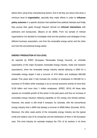 5	
  
	
  
define them using three characterizing factors: first of all they are actors that show a
minimum level of organization, secondly they make efforts in order to influence
policy outcome in a specific direction that satisfied their political interests and finally
they pursue their goals through frequent (formal or) informal interactions with
politicians and bureaucrats. (Beyers at all, 2008). From my sample of interest
organizations I’ve decided to investigate what are the positions and strategies of two
different business association, one from the renewable energy sector and the other
one from the conventional energy sector.
ENERGY PRODUCTION AT EU-LEVEL
As reported by EREC (European Renewable Energy Council), un umbrella
organization of the major European renewable energy industry, trade and research
associations, when the renewable energy industry started lobbying in 2004 for a
renewable energy target it had a turnover of €10 billion and employed 200,000
people. Five years later it had increase the number of employees to 550,000 for a
business of 70 billion while nowadays it as an annual economic activity of more than
€130 billion and more than 1 million employees. (EREC, 2015) All these data
express an incredible growth of this sector in the past years and thus an increase of
renewable energy industry’s lobbying capability on EU energy and climate policies.
However, this sector is still small if compare, for example, with the conventional
energy industry that in 2006 had already a turnover of €830 billion (Eurostat, 2015).
Moreover, the other weak points of the renewable energy industry are the typical
small and medium size of its companies and the distribution of them in the European
area. The wind industry for example employs the 75% of its workers in its three
 