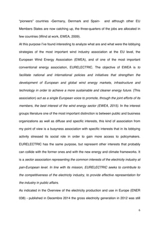 6	
  
	
  
“pioneers” countries -Germany, Denmark and Spain- and although other EU
Members States are now catching up, the three-quarters of the jobs are allocated in
few countries (Wind at work, EWEA, 2009).
At this purpose I’ve found interesting to analyze what are and what were the lobbying
strategies of the most important wind industry association at the EU level, the
European Wind Energy Association (EWEA), and of one of the most important
conventional energy association, EURELECTRIC. The objective of EWEA is to
facilitate national and international policies and initiatives that strengthen the
development of European and global wind energy markets, infrastructure and
technology in order to achieve a more sustainable and cleaner energy future. (This
association) act as a single European voice to promote, through the joint efforts of its
members, the best interest of the wind energy sector (EWEA, 2015). In the interest
groups literature one of the most important distinction is between public and business
organizations as well as diffuse and specific interests, this kind of association from
my point of view is a busyness association with specific interests that in its lobbying
activity stressed its social role in order to gain more access to policymakers.
EURELECTRIC has the same purpose, but represent other interests that probably
can collide with the former ones and with the new energy and climate frameworks. It
is a sector association representing the common interests of the electricity industry at
pan-European level. In line with its mission, EURELECTRIC seeks to contribute to
the competitiveness of the electricity industry, to provide effective representation for
the industry in public affairs.
As indicated in the Overview of the electricity production and use in Europe (ENER
038) - published in Decembre 2014 the gross electricity generation in 2012 was still
 