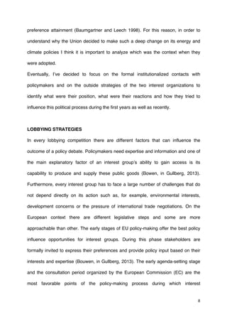 8	
  
	
  
preference attainment (Baumgartner and Leech 1998). For this reason, in order to
understand why the Union decided to make such a deep change on its energy and
climate policies I think it is important to analyze which was the context when they
were adopted.
Eventually, I’ve decided to focus on the formal institutionalized contacts with
policymakers and on the outside strategies of the two interest organizations to
identify what were their position, what were their reactions and how they tried to
influence this political process during the first years as well as recently.
LOBBYING STRATEGIES
In every lobbying competition there are different factors that can influence the
outcome of a policy debate. Policymakers need expertise and information and one of
the main explanatory factor of an interest group’s ability to gain access is its
capability to produce and supply these public goods (Bowen, in Gullberg, 2013).
Furthermore, every interest group has to face a large number of challenges that do
not depend directly on its action such as, for example, environmental interests,
development concerns or the pressure of international trade negotiations. On the
European context there are different legislative steps and some are more
approachable than other. The early stages of EU policy-making offer the best policy
influence opportunities for interest groups. During this phase stakeholders are
formally invited to express their preferences and provide policy input based on their
interests and expertise (Bouwen, in Gullberg, 2013). The early agenda-setting stage
and the consultation period organized by the European Commission (EC) are the
most favorable points of the policy-making process during which interest
 