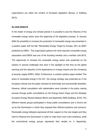 9	
  
	
  
organizations can affect the content of European legislation (Bunea, in Gullberg
2013).
EU 2020 DEBATE
In the matter of energy and climate policies it is possible to see the influence of the
renewable energy sector since the beginning of the legislative process. In January
2004 the possibility to increase the production of renewable energy was presented in
a position paper with the title “Renewable Energy Target for Europe- 20% by 2020”
published by EREC. This organization gathers the most important renewable energy
association and EWEA was one of the founding member and a member until 2013.
The opportunity to increase the renewable energy sector was presented as the
solution to several challenges that were in the spotlight at that time as the global
warming and the reduction of the dependence on energy imports and the increasing
of security supply (EREC, 2004). Furthermore, in another position paper entitled “The
share of renewable energy in the EU”, the energy strategy was presented as in the
European interest and the paper stressed its technically and economically feasibility.
However, official consultation with stakeholders were included in the policy making
process through public consultations on the Energy Green Paper and the Strategic
European Energy Review between March and September 2006 (Gullberg, 2013). The
different interest groups participated in those public consultations and in forums set
up by the Commission in which they exposed their different positions and concerns.
Renewable energy lobbyists expressed all their support on the new targets and they
tried to influence the Commission in order to make them even more ambitious, while
the conventional energy groups expressed their doubts on it. Apparently,
 