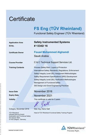  
Certificate
FS Eng (TÜV Rheinland)
Functional Safety Engineer (TÜV Rheinland)
Application Area Safety Instrumented Systems
ID-No. # 13342/ 16
Certificate Owner Fouad Mohammed Alghamdi
Saudi Arabia
Course Provider C & C Technical Support Services Ltd.
Training Contents Process Safety Risk / Layers of Protection
International Safety Standards, Regulations, Enforcement
Safety Integrity Level (SIL) Assignment Methodologies
Safety Requirement Specifications (SRS) Development
Safety Integrity Level (SIL) Verification Methodologies
Management of Functional Safety
SIS Design and Good Engineering Practices
Issue Date November 2016
Expiry Date November 2021
Validity This certificate is valid for 5 years.
Cologne, November 2016 Dipl.-Ing. Heinz Gall
TÜV Rheinland
Industrie Service GmbH
Automation and Functional Safety
Am Grauen Stein
51105 Cologne - Germany
Head of TÜV Rheinland Functional Safety Training Program
 