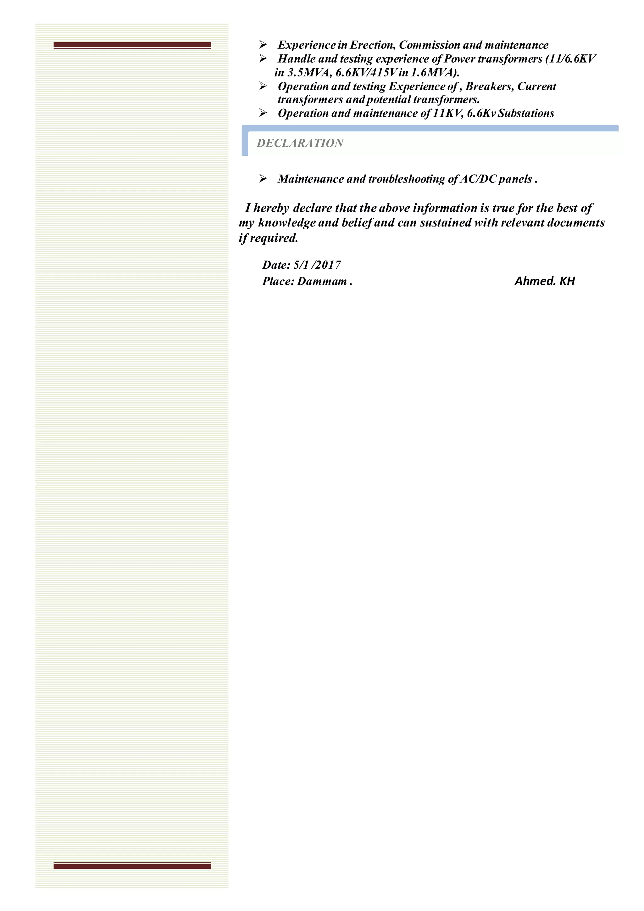  Experience in Erection, Commission and maintenance
 Handle and testing experience of Power transformers (11/6.6KV
in 3.5MVA, 6.6KV/415Vin 1.6MVA).
 Operation and testing Experience of , Breakers, Current
transformers and potential transformers.
 Operation and maintenance of 11KV, 6.6Kv Substations
 Maintenance and troubleshooting of AC/DC panels .
I hereby declare that the above information is true for the best of
my knowledge and belief and can sustained with relevant documents
if required.
Date: 5/1 /2017
Place: Dammam . Ahmed. KH
DECLARATION
 