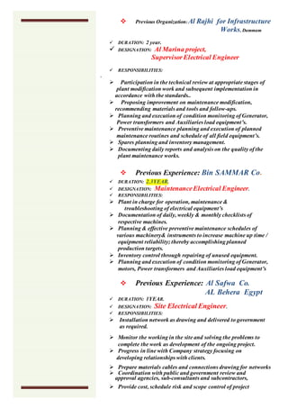  Previous Organization:Al Rajhi for Infrastructure
Works, Dammam
 DURATION: 2 year.
 DESIGNATION: Al Marina project,
SupervisorElectrical Engineer
 RESPONSIBILITIES:
.
 Participation in the technical review at appropriate stages of
plant modification work and subsequent implementation in
accordance with the standards..
 Proposing improvement on maintenance modification,
recommending materials and tools and follow-ups.
 Planning and execution of condition monitoring of Generator,
Power transformers and Auxiliaries load equipment’s.
 Preventive maintenance planning and execution of planned
maintenance routines and schedule of all field equipment’s.
 Spares planning and inventory management.
 Documenting daily reports and analysis on the quality of the
plant maintenance works.
 Previous Experience: Bin SAMMAR Co.
 DURATION: 2.3YEAR.
 DESIGNATION: MaintenanceElectrical Engineer.
 RESPONSIBILITIES:
 Plant in charge for operation, maintenance &
troubleshooting of electrical equipment’s
 Documentation of daily, weekly & monthly checklists of
respective machines.
 Planning & effective preventive maintenance schedules of
various machinery& instruments to increase machine up time /
equipment reliability; thereby accomplishing planned
production targets.
 Inventory control through repairing of unused equipment.
 Planning and execution of condition monitoring of Generator,
motors, Power transformers and Auxiliaries load equipment’s
 Previous Experience: Al Safwa Co.
AL Behera Egypt
 DURATION: 1YEAR.
 DESIGNATION: Site Electrical Engineer.
 RESPONSIBILITIES:
 Installation network as drawing and delivered to government
as required.
 Monitor the working in the site and solving the problems to
complete the work as development of the ongoing project.
 Progress in line with Company strategy focusing on
developing relationships with clients.
 Prepare materials cables and connections drawing for networks
 Coordination with public and government review and
approval agencies, sub-consultants and subcontractors,
 Provide cost, schedule risk and scope control of project
 