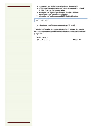  Experience in Erection, Commission and maintenance
 Handle and testing experience of Power transformers (11/6.6KV
in 3.5MVA, 6.6KV/415Vin 1.6MVA).
 Operation and testing Experience of , Breakers, Current
transformers and potential transformers.
 Operation and maintenance of 11KV, 6.6Kv Substations
 Maintenance and troubleshooting of AC/DC panels .
I hereby declare that the above information is true for the best of
my knowledge and belief and can sustained with relevant documents
if required.
Date: 5/1 /2017
Place: Dammam . Ahmed. KH
DECLARATION
 