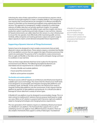 Page 3Essential Elements of an IoT Core Platform
A Hurwitz white paper
A flexible IoT core platform
must be designed to
accommodate change.
This is in stark contrast to
traditional IoT solutions that
are purpose-built based on
single use cases.
Unlocking the value of data captured from connected devices requires critical
elements be brought together to create a complete platform. This emerging IoT
core requires that connected devices be managed in an efficient and effective
manner so that data can be streamed and analyzed using sophisticated cloud
services. This approach to managing IoT enables companies to unlock large
volumes of hidden data that can provide significant insights. For example,
manufacturing companies have the ability to gain real-time insights into how a
production system is performing and make changes in near real time. Likewise,
IoT-based environments can collect data from the sensors in a city’s infrastructure
to ensure the city operates most effectively while maximizing public services.
Similarly, utility companies are tracking generator output and system usage to
adjust capacity to match current demand and predict future requirements.
Supporting a Dynamic Internet-of-Things Environment
Systems have to be designed to meet complex environments that are both
physical in nature and data driven. These systems require a consistent but flexible
set of core platform services that can support the type of business processes that
need to be automated. The promise of IoT is intended to create environments
that are agile and flexible so that data can be used to anticipate change and react
to conditions in near real time.
There are three major elements that have to be in place for this dynamic
environment to be effective. The following foundational elements are
interrelated and are requirements for a robust IoT core platform:
•	Provide a flexible and modular platform
•	Future-proof the environment
•	Build an active partner ecosystem
The flexible and modular platform
The key to success with IoT requires an architecture and infrastructure based on
scalable open-source technology. This means that the infrastructure itself needs
to be designed to accommodate and integrate emerging data platforms such
as Hadoop, Spark, and NoSQL. At the same time, the infrastructure needs to
integrate existing data platforms into the environment. It also requires that the
platform be agnostic to data platforms and protocols. It is critical to be able to
leverage IoT sensor data from a variety of sensor types.
A flexible IoT core platform must be designed to accommodate change. This is in
stark contrast to traditional IoT solutions that are purpose-built based on single
use cases. When an IoT solution is purpose-built it becomes rigid and unable to
adapt to changing technologies and changing business requirements.
The new generation of IoT solutions require an underlying infrastructure based
on a flexible IoT core platform. The framework that supports this is a set of
underlying services can apply to many different business situations. There are
also analytics frameworks that support a variety of data types. Foundational
 