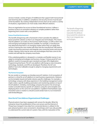 Page 4Essential Elements of an IoT Core Platform
A Hurwitz white paper
services include a variety of types of middleware that support both transactional
and streaming data. In addition, compliance and security services must be part
of the foundation. By creating independent services that can be used in a variety
of situations, organizations can more easily create efficient solutions.
Once an organization has access to these foundational services, it allows a
business to focus on innovative solutions to complex problems rather than
beginning from scratch with a new platform.
Future-Proof the Environment
The benefit of beginning with a framework is that it provides the ability to
future-proof the solution so that it can integrate new technologies. This means
that the platform can evolve as the business itself changes, as well as when new
and emerging technologies become available. For example, a manufacturer
may determine that there is an emerging market where they can apply their
services. Entering the new market will mean that the manufacturer will need to
create new business processes and integrate new connected assets and sources
of data. Likewise, there may be some new technologies that have come to the
market and will help the company move faster.
If the underlying platform is designed in a modular and flexible manner it can
adapt to emerging technologies and business change. A future-proof IoT core
platform needs to incorporate open standards and open APIs (Application
Programming Interfaces). This IoT core platform will change as new innovative
technology, standards, and APIs are developed. Therefore, the IoT core
platform has to be malleable enough to adopt to changing requirements and
technologies.
The Partner Ecosystem
No one vendor or company can develop every IoT solution. A rich ecosystem of
partners is critical for an IoT platform to meet business requirements. Solutions
can be template-based and tackle industry-specific challenges. For example, a
technology company with deep experience in the building management sector
might create a specific building automation and monitoring solution on top of
the IoT platform. Similarly, a technology company focused on the oil and gas
market can build industry-specific IoT solutions using the same template and
deploying them on the same IoT core platform. A platform that facilitates open
innovation and co-creation is critical to avoid vendor lock-in or an investment
with limited lifespan.
How the IoT Can Address Organizational Challenges
Physical systems have been equipped with sensors for decades. What the
enterprise cloud, the proliferation of low-cost sensors and the Internet of
Things have changed is how data from connected devices is utilized. In the
past, physical systems were connected in closed loops and it was only possible
to understand the current state of a system. Now, with the maturation of the
The benefit of beginning
with a framework is that
it provides the ability to
future-proof the solution so
that it can integrate new
technologies.
 