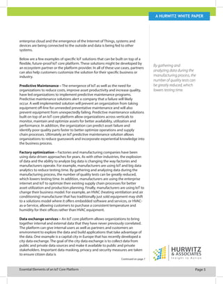 Page 5Essential Elements of an IoT Core Platform
A Hurwitz white paper
enterprise cloud and the emergence of the Internet of Things, systems and
devices are being connected to the outside and data is being fed to other
systems.
Below are a few examples of specific IoT solutions that can be built on top of a
flexible, future-proof IoT core platform. These solutions might be developed by
an ecosystem partner or the platform provider. In all of these use cases, partners
can also help customers customize the solution for their specific business or
industry.
Predictive Maintenance – The emergence of IoT as well as the need for
organizations to reduce costs, improve asset productivity and increase quality,
have led organizations to implement predictive maintenance programs.
Predictive maintenance solutions alert a company that a failure will likely
occur. A well implemented solution will prevent an organization from taking
equipment off-line for unneeded preventative maintenance and will also
prevent equipment from unexpectedly failing. Predictive maintenance solutions
built on top of an IoT core platform allow organizations across verticals to
monitor, maintain and optimize assets for better availability, utilization and
performance. In addition, the organization can predict asset failure and
identify poor quality parts faster to better optimize operations and supply
chain processes. Ultimately an IoT predictive maintenance solution allows
organizations to reduce guesswork and incorporate experiential knowledge into
the business process.
Factory optimization – Factories and manufacturing companies have been
using data-driven approaches for years. As with other industries, the explosion
of data and the ability to analyze big data is changing the way factories and
manufacturers operate. For example, manufacturers are using IoT and big data
analytics to reduce testing time. By gathering and analyzing data during the
manufacturing process, the number of quality tests can be greatly reduced,
which lowers testing time. In addition, manufacturers are using the enterprise
internet and IoT to optimize their existing supply chain processes for better
asset utilization and production planning. Finally, manufacturers are using IoT to
change their business model. For example, an HVAC (heating ventilation and air
conditioning) manufacturer that has traditionally just sold equipment may shift
to a solutions model where it offers embedded software and services, or HVAC-
as-a-Service, allowing customers to purchase a consistent temperature and
humidity for their offices rather than HVAC equipment.
Data exchange services – An IoT core platform allows organizations to bring
together internal and external data that they have never previously correlated.
The platform can give internal users as well as partners and customers an
environment to explore the data and build applications that take advantage of
the data. One example is a capital city in Europe that has recently developed a
city data exchange. The goal of the city data exchange is to collect data from
public and private data sources and make it available to public and private
stakeholders. Important data masking, privacy and security measures are taken
to ensure citizen data is
Continued on page 7
By gathering and
analyzing data during the
manufacturing process, the
number of quality tests can
be greatly reduced, which
lowers testing time.
 