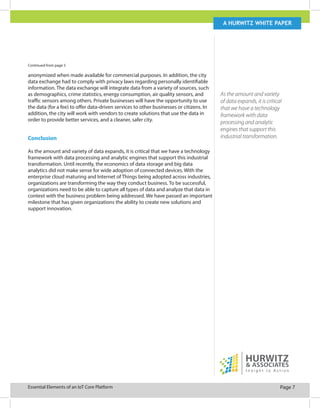 Page 7Essential Elements of an IoT Core Platform
A Hurwitz white paper
As the amount and variety
of data expands, it is critical
that we have a technology
framework with data
processing and analytic
engines that support this
industrial transformation.
Continued from page 5
anonymized when made available for commercial purposes. In addition, the city
data exchange had to comply with privacy laws regarding personally identifiable
information. The data exchange will integrate data from a variety of sources, such
as demographics, crime statistics, energy consumption, air quality sensors, and
traffic sensors among others. Private businesses will have the opportunity to use
the data (for a fee) to offer data-driven services to other businesses or citizens. In
addition, the city will work with vendors to create solutions that use the data in
order to provide better services, and a cleaner, safer city.
Conclusion
As the amount and variety of data expands, it is critical that we have a technology
framework with data processing and analytic engines that support this industrial
transformation. Until recently, the economics of data storage and big data
analytics did not make sense for wide adoption of connected devices. With the
enterprise cloud maturing and Internet of Things being adopted across industries,
organizations are transforming the way they conduct business. To be successful,
organizations need to be able to capture all types of data and analyze that data in
context with the business problem being addressed. We have passed an important
milestone that has given organizations the ability to create new solutions and
support innovation.
 