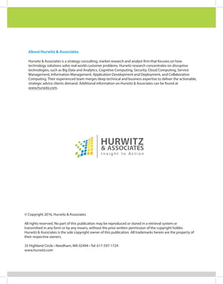 About Hurwitz & Associates
Hurwitz & Associates is a strategy consulting, market research and analyst firm that focuses on how
technology solutions solve real world customer problems. Hurwitz research concentrates on disruptive
technologies, such as Big Data and Analytics, Cognitive Computing, Security, Cloud Computing, Service
Management, Information Management, Application Development and Deployment, and Collaborative
Computing. Their experienced team merges deep technical and business expertise to deliver the actionable,
strategic advice clients demand. Additional information on Hurwitz & Associates can be found at
www.hurwitz.com.
© Copyright 2016, Hurwitz & Associates
All rights reserved. No part of this publication may be reproduced or stored in a retrieval system or
transmitted in any form or by any means, without the prior written permission of the copyright holder.
Hurwitz & Associates is the sole copyright owner of this publication. All trademarks herein are the property of
their respective owners.
35 Highland Circle • Needham, MA 02494 • Tel: 617-597-1724
www.hurwitz.com
 