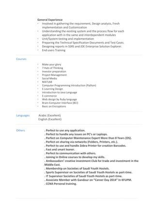 General Experience
 Involved in gathering the requirement, Design analysis, Fresh
implementation and Customization
 Understanding the existing system and the process flow for each
application with in the same and interdependent modules
 Unit/System testing and implementation
 Preparing the Technical Specification Documents and Test Cases.
 Designing reports in SSRS and JDE Enterprise Solution Explorer.
 End users Training
Courses
 Make your glory
 7 Hats of Thinking
 Investor preparation
 Project Management
 Social Media
 MATLAB
 Computer Programming Introduction (Python)
 E-Learning Design
 Introduction to Java Language
 E-commerce
 Web design by Ruby language
 Brain-Computer Interface (BCI)
 Basic on Encryptions
Languages Arabic (Excellent)
English (Excellent)
Others . Perfect to use any application.
. Perfect to handle any issues on PC’s or Laptops.
. Perfect on Computer Maintenance Expert More than 8 Years (OS).
. Perfect on sharing via networks (Folders, Printers, etc.).
. Perfect to use and handle Zebra Printer for creation Barcodes.
. Fast and smart leaner.
. Perfect to communication with others.
. Joining in Online courses to develop my skills.
. Ambassadors’ creative investment Club for trade and investment in the
Middle East.
. Membership on Societies of Saudi Youth Hostels.
. Sports Supervisor on Societies of Saudi Youth Hostels as part-time.
. IT Supervisor Societies of Saudi Youth Hostels as part-time.
. Associate Member with Gandour on “Career Day 2014” In KFUPM.
. CCNA Personal training.
 