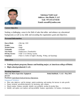 Suleiman Nabil Asad
Address: Abu Dhabi, U.A.E
Tell: +971 55 147 0330
Email: snsan89@outloo.com
Careerobjective
Seeking a challenging career in the field of sales that utilize and enhance my educational
background, as well as my skills and exceeding the organization goals and objectives.
PersonalInformation
Date of Birth : 30th July 1989
Gender : Male
Marital Status : Single
Nationality : Jordanian
Visa Status : Employment (Transferable)
Driving License : Valid U.A.E Driving License
Languages : Fluent in Arabic & English (Reading, Writing and Speaking)
Education
 Undergraduate program, finance and banking major, at American college ofDubai.
 High schoolgraduated, U.A.E.
Working Experience
Jokey one Horse Equestrian Equipment Dubai/AbuDhabi, U.A.E - May 2013-
present
Position: Cash Desk Clerk & Service Operations
Integrated Solution:
 Drive sales initiatives and for strategic market positioning and ensuring the increase in sales growth.
 Ensure territorial growth/development for increasing sales volumes.
 Map & analyze business potential, identify new profitable product & product lines.
 Identify and explore new markets and tap profitable business opportunities for business development.
 