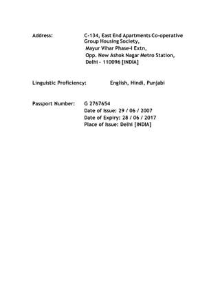 Address: C-134, East End Apartments Co-operative
Group Housing Society,
Mayur Vihar Phase-I Extn,
Opp. New Ashok Nagar Metro Station,
Delhi – 110096 [INDIA]
Linguistic Proficiency: English, Hindi, Punjabi
Passport Number: G 2767654
Date of Issue: 29 / 06 / 2007
Date of Expiry: 28 / 06 / 2017
Place of Issue: Delhi [INDIA]
 