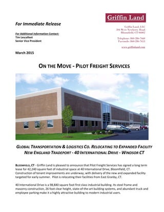 
For Immediate Release 
 
For Additional Information Contact:  
Tim Lescalleet 
Senior Vice President 
March 2015 
ON THE MOVE ‐ PILOT FREIGHT SERVICES  
 
 
 
GLOBAL TRANSPORTATION & LOGISTICS CO. RELOCATING TO EXPANDED FACILITY 
NEW ENGLAND TRADEPORT ‐ 40 INTERNATIONAL DRIVE ‐ WINDSOR CT 
 
 
BLOOMFIELD, CT ‐ Griffin Land is pleased to announce that Pilot Freight Services has signed a long term 
lease for 42,240 square feet of industrial space at 40 International Drive, Bloomfield, CT.  
Construction of tenant improvements are underway, with delivery of the new and expanded facility 
targeted for early summer.  Pilot is relocating their facilities from East Granby, CT.   
 
40 International Drive is a 98,840 square foot first class industrial building. Its steel frame and 
masonry construction, 26 foot clear height, state‐of‐the‐art building systems, and abundant truck and 
employee parking make it a highly attractive building to modern industrial users.   
Griffin Land, LLC
204 West Newberry Road
Bloomfield, CT 06002
Telephone: 860-286-7660
Facsimile: 860-286-7653
www.griffinland.com
 
