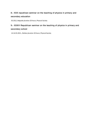 8.- XXX republican seminar on the teaching of physics in primary and
secondary education
05.2012, Belgrade,duration 20 hours; Physical Society
9.- XXXIII Republican seminar on the teaching of physics in primary and
secondary school
14-16 05.2015., Zlatibor,duration 20 hours; Physical Society
 
