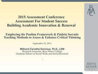 2015 Assessment Conference
Assessment For Student Success
Building Academic Innovation & Renewal
Employing the Paulian Framework & Paideia Socratic
Teaching Methods to Assess & Enhance Critical Thinking
September 10, 2015
Millicent Carvalho-Grevious, Ph.D., LSW
Research Associate, Bryn Mawr College
Graduate School of Social Work and Social Research

1
 