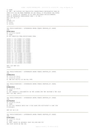 AISWEB - BOLETIM PERSONALIZADO - 28/12/2014 às 14:55:54 UTC - Total de Páginas: 64
página 31 de 64 :: IP 189.62.162.43
C) PERM
E) TMA - EM VIRTUDE DOS REQUISITOS OPERACIONAIS NECESSARIOS PARA AS
STAR E/OU SID NA AREA TERMINAL DE SAO PAULO, A UTILIZACAO DAS ROTAS
RNAV 5, SAINDO OU CHEGANDO DO AD SERA DESTINADA EXCLUSIVAMENTE
PARA AS AERONAVES HOMOLOGADAS RNAV 1 OU RNP 1
REF: AIP AD 2.22
ENR 3
ROTAER 3-S
F) FL055
G) FL195)
SAO PAULO/GUARULHOS - GOVERNADOR ANDRE FRANCO MONTORO,SP (SBGR)
ATM
Z1587/2013
B) 12/12/13 00:00
C) PERM
E) ACC BRASILIA FREQ MODIFICADAS PARA
SETOR 1- 126.150MHZ 127.250MHZ
SETOR 2- 134.000MHZ 123.350MHZ
SETOR 3- 126.800MHZ 128.500MHZ
SETOR 4- 128.050MHZ 135.150MHZ
SETOR 5- 124.200MHZ 126.450MHZ
SETOR 6- 133.750MHZ 128.300MHZ
SETOR 7 -125.050MHZ 123.750MHZ
SETOR 8- 123.950MHZ 126.050MHZ
SETOR 9- 128.200MHZ 135.900MHZ
SETOR 10- 124.700MHZ 133.050MHZ
SETOR 11- 124.500MHZ 135.000MHZ
SETOR 12- 133.100MHZ 133.900MHZ
SETOR 13- 125.550MHZ 124.300MHZ
SETOR 14- 127.000MHZ 123.000MHZ
SETOR 15- 126.750MHZ 127.300MHZ
SETOR 16- 124.800MHZ 135.550MHZ
REF: AIP MAP SID
STAR)
SAO PAULO/GUARULHOS - GOVERNADOR ANDRE FRANCO MONTORO,SP (SBGR)
CNS
D3998/2014
B) 13/11/14 18:21
C) 10/01/15 23:59
E) DME BCO CH107X U/S NA RDL 098)
SAO PAULO/GUARULHOS - GOVERNADOR ANDRE FRANCO MONTORO,SP (SBGR)
OTR
D1984/2014
B) 30/05/14 18:23
C) PERM
E) ADC INSERIR O DESIGNATIVO DA TWY SIERRA BTN TWY UNIFORM E TWY GOLF
REF: AIP MAP (ADC))
SAO PAULO/GUARULHOS - GOVERNADOR ANDRE FRANCO MONTORO,SP (SBGR)
OTR
D1379/2014
B) 24/04/14 20:20
C) PERM
E) AIS AIP INSERIR PATIO NR 5 PISO ASPH PCN 84/F/B/W/T E CONC PCN
57/R/B/W/T
REF AIP AD 2.8)
SAO PAULO/GUARULHOS - GOVERNADOR ANDRE FRANCO MONTORO,SP (SBGR)
OTR
D1397/2011
B) 13/07/11 03:14
C) PERM
E) OBST (GRUPO DE ARVORES) ELEV 802.82M AZM 093
DEG DIST 6667M DA THR 09L
 