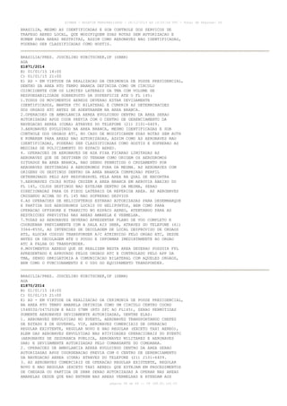 AISWEB - BOLETIM PERSONALIZADO - 28/12/2014 às 14:55:54 UTC - Total de Páginas: 64
página 58 de 64 :: IP 189.62.162.43
BRASILIA, MESMO AS IDENTIFICADAS E SOB CONTROLE DOS SERVICOS DE
TRAFEGO AEREO LOCAL, QUE MODIFIQUEM SUAS ROTAS SEM AUTORIZACAO E
RUMEM PARA AREAS RESTRITAS, ASSIM COMO AERONAVES NAO IDENTIFICADAS,
PODERAO SER CLASSIFICADAS COMO HOSTIS.
BRASILIA/PRES. JUSCELINO KUBITSCHEK,DF (SBBR)
AGA
Z1871/2014
B) 01/01/15 14:00
C) 01/01/15 21:00
E) AD - EM VIRTUDE DA REALIZACAO DA CERIMONIA DE POSSE PRESIDENCIAL,
DENTRO DA AREA RTO TEMPO BRANCA DEFINIDA COMO UM CIRCULO
COINCIDENTE COM OS LIMITES LATERAIS DA TMA COM VOLUME DE
RESPONSABILIDADE SOBREPOSTO DA SUPERFICIE ATE O FL 145:
1.TODOS OS MOVIMENTOS AEREOS DEVERAO ESTAR DEVIDAMENTE
IDENTIFICADOS, MANTER CTC BILATERAL E CUMPRIR AS DETERMINACOES
DOS ORGAOS ATC ANTES DE ADENTRAREM NA AREA BRANCA.
2.OPERACOES DE AMBULANCIA AEREA EVOLUINDO DENTRO DA AREA SERAO
AUTORIZADAS APOS COOR PREVIA COM O CENTRO DE GERENCIAMENTO DA
NAVEGACAO AEREA (CGNA) ATRAVES DO TELEFONE (21) 2101-6409.
3.AERONAVES EVOLUINDO NA AREA BRANCA, MESMO IDENTIFICADAS E SOB
CONTROLE DOS ORGAOS ATC, NO CASO DE MODIFICAREM SUAS ROTAS SEM AUTH
E RUMAREM PARA AREAS NAO AUTORIZADAS, ASSIM COMO AS AERONAVES NAO
IDENTIFICADAS, PODERAO SER CLASSIFICADAS COMO HOSTIS E SOFRERAO AS
MEDIDAS DE POLICIAMENTO DO ESPACO AEREO.
4. OPERACOES DE AERONAVES DE ASA FIXA FICARAO LIMITADAS AS
AERONAVES QUE SE DESTINEM OU TENHAM COMO ORIGEM OS AERODROMOS
SITUADOS NA AREA BRANCA, NAO SENDO PERMITIDO O CRUZAMENTO POR
AERONAVES DESTINADAS A AERODROMOS FORA DA MESMA. AS AERONAVES COM
ORIGENS OU DESTINOS DENTRO DA AREA BRANCA CUMPRIRAO PERFIL
DETERMINADO PELO APP RESPONSAVEL PELA AREA NA QUAL SE ENCONTRA
5.AERONAVES CUJAS ROTAS CRUZEM A AREA BRANCA EM AEROVIA ABAIXO DO
FL 145, CUJOS DESTINOS NAO ESTEJAM DENTRO DA MESMA, SERAO
DIRECIONADAS PARA OS FIXOS LATERAIS DA REFERIDA AREA. AS AERONAVES
CRUZANDO ACIMA DO FL 145 NAO SOFRERAO DESVIOS
6.AS OPERACOES DE HELICOPTEROS ESTARAO AUTORIZADAS PARA DESEMBARQUE
E PARTIDA DOS AERODROMOS LOCAIS OU HELIPONTOS, BEM COMO PARA
OPERACAO OFFSHORE E TRANSITO NO ESPACO AEREO, ATENTANDO PARA AS
RESTRICOES PREVISTAS NAS AREAS AMARELA E VERMELHA.
7.TODAS AS AERONAVES DEVERAO APRESENTAR PLANO DE VOO COMPLETO E
COORDENAR PREVIAMENTE COM A SALA AIS SBBR, ATRAVES DO TELEFONE (61)
3364-8550, AS INTENCOES DE DECOLAGEM DE LOCAL DESPROVIDO DE ORGAOS
ATS, ALOCAR CODIGO TRANSPONDER A/C ATRIBUIDO PELO ORGAO ATC, DESDE
ANTES DA DECOLAGEM ATE O POUSO E INFORMAR IMEDIATAMENTE AO ORGAO
ATC A FALHA DO TRANSPONDER.
8.MOVIMENTOS AEREOS QUE SE REALIZEM NESTA AREA DEVERAO POSSUIR FPL
APRESENTADO E APROVADO PELOS ORGAOS ATC E CONTROLADO PELO APP DA
TMA, SENDO OBRIGATORIA A COMUNICACAO BILATERAL COM AQUELES ORGAOS,
BEM COMO O FUNCIONAMENTO E O USO DO EQUIPAMENTO TRANSPONDER.
BRASILIA/PRES. JUSCELINO KUBITSCHEK,DF (SBBR)
AGA
Z1870/2014
B) 01/01/15 14:00
C) 01/01/15 21:00
E) AD - EM VIRTUDE DA REALIZACAO DA CERIMONIA DE POSSE PRESIDENCIAL,
NA AREA RTO TEMPO AMARELA DEFINIDA COMO UM CIRCULO CENTRO COORD
154803S/0475202W E RAIO 07NM (RTO SFC AO FL145), SERAO PERMITIDAS
SOMENTE AERONAVES DEVIDAMENTE AUTORIZADAS, DENTRE ELAS:
1. AERONAVES ENVOLVIDAS NO EVENTO, AERONAVES TRANSPORTANDO CHEFES
DE ESTADO E DE GOVERNO, VIP, AERONAVES COMERCIAIS DE OPERACAO
REGULAR EXISTENTE, REGULAR NOVO E NAO REGULAR (EXCETO TAXI AEREO),
ALEM DAS AERONAVES ENVOLVIDAS NAS ATIVIDADES OPERACIONAIS DO EVENTO
(AERONAVES DE SEGURANCA PUBLICA, AERONAVES MILITARES E AERONAVES
SAR) E DEVIDAMENTE AUTORIZADAS PELO COMANDANTE DO COMDABRA.
2. OPERACOES DE AMBULANCIA AEREA EVOLUINDO DENTRO DA AREA SERAO
AUTORIZADAS APOS COORDENACAO PREVIA COM O CENTRO DE GERENCIAMENTO
DA NAVEGACAO AEREA (CGNA) ATRAVES DO TELEFONE (21) 2101-6409.
3. AS AERONAVES COMERCIAIS DE OPERACAO REGULAR EXISTENTE, REGULAR
NOVO E NAO REGULAR (EXCETO TAXI AEREO) QUE ESTEJAM EM PROCEDIMENTOS
DE CHEGADA OU PARTIDA DE SBBR SERAO AUTORIZADAS A OPERAR NAS AREAS
AMARELAS DESDE QUE NAO ENTREM NAS AREAS VERMELHAS E ATENDAM AOS
 