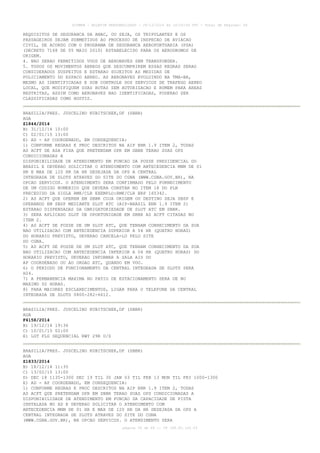 AISWEB - BOLETIM PERSONALIZADO - 28/12/2014 às 14:55:54 UTC - Total de Páginas: 64
página 59 de 64 :: IP 189.62.162.43
REQUISITOS DE SEGURANCA DA ANAC, OU SEJA, OS TRIPULANTES E OS
PASSAGEIROS SEJAM SUBMETIDOS AO PROCESSO DE INSPECAO DE AVIACAO
CIVIL, DE ACORDO COM O PROGRAMA DE SEGURANCA AEROPORTUARIA (PSA)
(DECRETO 7168 DE 05 MAIO 2010) ESTABELECIDO PARA OS AERODROMOS DE
ORIGEM.
4. NAO SERAO PERMITIDOS VOOS DE AERONAVES SEM TRANSPONDER.
5. TODOS OS MOVIMENTOS AEREOS QUE DESCUMPRIREM ESSAS REGRAS SERAO
CONSIDERADOS SUSPEITOS E ESTARAO SUJEITOS AS MEDIDAS DE
POLICIAMENTO DO ESPACO AEREO. AS AERONAVES EVOLUINDO NA TMA-BR,
MESMO AS IDENTIFICADAS E SOB CONTROLE DOS SERVICOS DE TRAFEGO AEREO
LOCAL, QUE MODIFIQUEM SUAS ROTAS SEM AUTORIZACAO E RUMEM PARA AREAS
RESTRITAS, ASSIM COMO AERONAVES NAO IDENTIFICADAS, PODERAO SER
CLASSIFICADAS COMO HOSTIS.
BRASILIA/PRES. JUSCELINO KUBITSCHEK,DF (SBBR)
AGA
Z1844/2014
B) 31/12/14 10:00
C) 02/01/15 13:00
E) AD - AP COORDENADO, EM CONSEQUENCIA:
1) CONFORME REGRAS E PROC DESCRITOS NA AIP ENR 1.9 ITEM 2, TODAS
AS ACFT DE ASA FIXA QUE PRETENDAM OPR EM SBBR TERAO SUAS OPS
CONDICIONADAS A
DISPONIBILIDADE DE ATENDIMENTO EM FUNCAO DA POSSE PRESIDENCIAL DO
BRASIL E DEVERAO SOLICITAR O ATENDIMENTO COM ANTECEDENCIA MNM DE 01
HR E MAX DE 120 HR DA HR DESEJADA DA OPS A CENTRAL
INTEGRADA DE SLOTS ATRAVES DO SITE DO CGNA (WWW.CGNA.GOV.BR), NA
OPCAO SERVICOS. O ATENDIMENTO SERA CONFIRMADO PELO FORNECIMENTO
DE UM CODIGO NUMERICO QUE DEVERA CONSTAR NO ITEM 18 DO PLN
PRECEDIDO DA SIGLA RMK/CLR EXEMPLO:RMK/CLR BRP 165342.
2) AS ACFT QUE OPEREM EM SBBR CUJA ORIGEM OU DESTINO SEJA SBSP E
OPERANDO EM SBSP MEDIANTE SLOT ATC (AIP-BRASIL ENR 1.9 ITEM 2)
ESTARAO DISPENSADAS DA OBRIGATORIEDADE DE SLOT ATC EM SBBR.
3) SERA APLICADO SLOT DE OPORTUNIDADE EM SBBR AS ACFT CITADAS NO
ITEM 2.
4) AS ACFT DE POSSE DE UM SLOT ATC, QUE TENHAM CONHECIMENTO DA SUA
NAO UTILIZACAO COM ANTECEDENCIA SUPERIOR A 04 HR (QUATRO HORAS)
DO HORARIO PREVISTO, DEVERAO CANCELA-LO PELO SITE
DO CGNA.
5) AS ACFT DE POSSE DE UM SLOT ATC, QUE TENHAM CONHECIMENTO DA SUA
NAO UTILIZACAO COM ANTECEDENCIA INFERIOR A 04 HR (QUATRO HORAS) DO
HORARIO PREVISTO, DEVERAO INFORMAR A SALA AIS DO
AP COORDENADO OU AO ORGAO ATC, QUANDO EM VOO.
6) O PERIODO DE FUNCIONAMENTO DA CENTRAL INTEGRADA DE SLOTS SERA
H24.
7) A PERMANENCIA MAXIMA NO PATIO DE ESTACIONAMENTO SERA DE NO
MAXIMO 02 HORAS.
8) PARA MAIORES ESCLARECIMENTOS, LIGAR PARA O TELEFONE DA CENTRAL
INTEGRADA DE SLOTS 0800-282-6612.
BRASILIA/PRES. JUSCELINO KUBITSCHEK,DF (SBBR)
AGA
F4158/2014
B) 19/12/14 19:36
C) 10/01/15 02:00
E) LGT FLG SEQUENCIAL RWY 29R U/S
BRASILIA/PRES. JUSCELINO KUBITSCHEK,DF (SBBR)
AGA
Z1833/2014
B) 18/12/14 11:35
C) 13/02/15 13:00
D) DEC 18 1135-1300 DEC 19 TIL 30 JAN 03 TIL FEB 13 MON TIL FRI 1000-1300
E) AD - AP COORDENADO, EM CONSEQUENCIA:
1) CONFORME REGRAS E PROC DESCRITOS NA AIP ENR 1.9 ITEM 2, TODAS
AS ACFT QUE PRETENDAM OPR EM SBBR TERAO SUAS OPS CONDICIONADAS A
DISPONIBILIDADE DE ATENDIMENTO EM FUNCAO DA CAPACIDADE DE PISTA
INSTALADA NO AD E DEVERAO SOLICITAR O ATENDIMENTO COM
ANTECEDENCIA MNM DE 01 HR E MAX DE 120 HR DA HR DESEJADA DA OPS A
CENTRAL INTEGRADA DE SLOTS ATRAVES DO SITE DO CGNA
(WWW.CGNA.GOV.BR), NA OPCAO SERVICOS. O ATENDIMENTO SERA
 