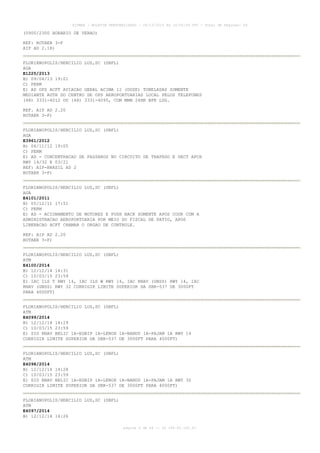 AISWEB - BOLETIM PERSONALIZADO - 28/12/2014 às 14:55:54 UTC - Total de Páginas: 64
página 6 de 64 :: IP 189.62.162.43
(0900/2300 HORARIO DE VERAO)
REF: ROTAER 3-F
AIP AD 2.18)
FLORIANOPOLIS/HERCILIO LUZ,SC (SBFL)
AGA
E1225/2013
B) 09/04/13 19:01
C) PERM
E) AD OPS ACFT AVIACAO GERAL ACIMA 12 (DOZE) TONELADAS SOMENTE
MEDIANTE AUTH DO CENTRO DE OPS AEROPORTUARIAS LOCAL PELOS TELEFONES
(48) 3331-4012 OU (48) 3331-4095, COM MNM 24HR BFR LDG.
REF. AIP AD 2.20
ROTAER 3-F)
FLORIANOPOLIS/HERCILIO LUZ,SC (SBFL)
AGA
E3961/2012
B) 06/11/12 19:05
C) PERM
E) AD - CONCENTRACAO DE PASSAROS NO CIRCUITO DE TRAFEGO E SECT APCH
RWY 14/32 E 03/21
REF: AIP-BRASIL AD 2
ROTAER 3-F)
FLORIANOPOLIS/HERCILIO LUZ,SC (SBFL)
AGA
E4101/2011
B) 05/12/11 17:51
C) PERM
E) AD - ACIONAMENTO DE MOTORES E PUSH BACK SOMENTE APOS COOR COM A
ADMINISTRACAO AEROPORTUARIA POR MEIO DO FISCAL DE PATIO, APOS
LIBERACAO ACFT CHAMAR O ORGAO DE CONTROLE.
REF: AIP AD 2.20
ROTAER 3-F)
FLORIANOPOLIS/HERCILIO LUZ,SC (SBFL)
ATM
E4100/2014
B) 12/12/14 14:31
C) 10/03/15 23:59
E) IAC ILS T RWY 14, IAC ILS W RWY 14, IAC RNAV (GNSS) RWY 14, IAC
RNAV (GNSS) RWY 32 CORRIGIR LIMITE SUPERIOR DA SBR-537 DE 3000FT
PARA 4000FT)
FLORIANOPOLIS/HERCILIO LUZ,SC (SBFL)
ATM
E4099/2014
B) 12/12/14 14:29
C) 10/03/15 23:59
E) SID RNAV BELIC 1A-EGBIP 1A-LENOX 1A-NANDU 1A-PAJAM 1A RWY 14
CORRIGIR LIMITE SUPERIOR DA SBR-537 DE 3000FT PARA 4000FT)
FLORIANOPOLIS/HERCILIO LUZ,SC (SBFL)
ATM
E4098/2014
B) 12/12/14 14:28
C) 10/03/15 23:59
E) SID RNAV BELIC 1A-EGBIP 1A-LENOX 1A-NANDU 1A-PAJAM 1A RWY 32
CORRIGIR LIMITE SUPERIOR DA SBR-537 DE 3000FT PARA 4000FT)
FLORIANOPOLIS/HERCILIO LUZ,SC (SBFL)
ATM
E4097/2014
B) 12/12/14 14:26
 