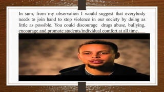 In sum, from my observation I would suggest that everybody
needs to join hand to stop violence in our society by doing as
little as possible. You could discourage drugs abuse, bullying,
encourage and promote students/individual comfort at all time.
 