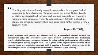 “
”
Teaching activities are loosely coupled since teachers have a great deal of
autonomy in their classrooms. To some extent, the school District boards
or statewide standardized curricula and teaching materials leave teachers
with practicing autonomy. Thus, the administrators’ delegate nonteaching
duties, and assigning teachers their task gives them further control over
teachers’ work.
Ingersoll (2003),
School structure and process are characterized by a centralized control through it’s
bureaucratic rules and procedures−Every day's teachers instructional and disciplinary
practices in the classroom creates gap between the policy and the implementation which makes
the school system loosely coupled. Thus, this is prone to the organizational deviance where
students issues are sometimes unnoticed until it reaches a destructive stage because of its
uninterrupted nature of the organizational function. Example: School shooting.
 
