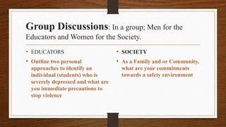 Group Discussions: In a group; Men for the
Educators and Women for the Society.
• EDUCATORS
• Outline two personal
approaches to identify an
individual (students) who is
severely depressed and what are
you immediate precautions to
stop violence
• SOCIETY
• As a Family and or Community,
what are your commitments
towards a safety environment
 
