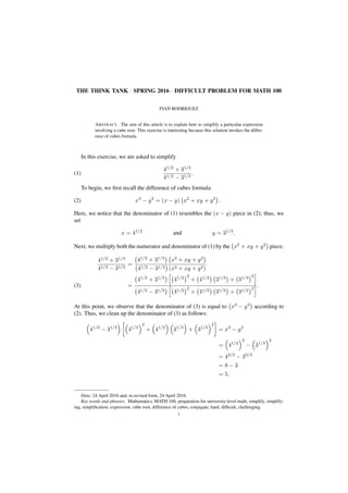 THE THINK TANK · SPRING 2016 · DIFFICULT PROBLEM FOR MATH 100
IVAN RODRIGUEZ
ABSTRACT. The aim of this article is to explain how to simplify a particular expression
involving a cube root. This exercise is interesting because this solution invokes the differ-
ence of cubes formula.
In this exercise, we are asked to simplify
41/2
+ 31/3
41/2 − 31/3
.(1)
To begin, we ﬁrst recall the difference of cubes formula:
x3
− y3
= (x − y) x2
+ xy + y2
.(2)
Here, we notice that the denominator of (1) resembles the (x − y) piece in (2); thus, we
set
x = 41/2
and y = 31/3
.
Next, we multiply both the numerator and denominator of (1) by the x2
+ xy + y2
piece:
41/2
+ 31/3
41/2 − 31/3
=
41/2
+ 31/3
x2
+ xy + y2
41/2 − 31/3 (x2 + xy + y2)
=
41/2
+ 31/3
41/2 2
+ 41/2
31/3
+ 31/3 2
41/2 − 31/3 41/2 2
+ 41/2 31/3 + 31/3 2
.(3)
At this point, we observe that the denominator of (3) is equal to x3
− y3
according to
(2). Thus, we clean up the denominator of (3) as follows:
41/2
− 31/3
41/2
2
+ 41/2
31/3
+ 31/3
2
= x3
− y3
= 41/2
3
− 31/3
3
= 43/2
− 33/3
= 8 − 3
= 5.
Date: 24 April 2016 and, in revised form, 24 April 2016.
Key words and phrases. Mathematics, MATH 100, preparation for university-level math, simplify, simplify-
ing, simpliﬁcation, expression, cube root, difference of cubes, conjugate, hard, difﬁcult, challenging.
1
 