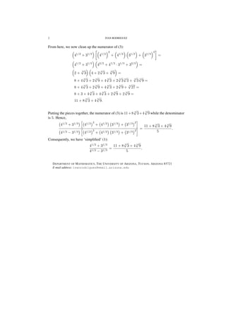 2 IVAN RODRIGUEZ
From here, we now clean up the numerator of (3):
41/2
+ 31/3
41/2
2
+ 41/2
31/3
+ 31/3
2
=
41/2
+ 31/3
42/2
+ 41/2
· 31/3
+ 32/3
=
2 +
3
√
3 4 + 2
3
√
3 +
3
√
9 =
8 + 4
3
√
3 + 2
3
√
9 + 4
3
√
3 + 2
3
√
3
3
√
3 +
3
√
3
3
√
9 =
8 + 4
3
√
3 + 2
3
√
9 + 4
3
√
3 + 2
3
√
9 +
3
√
27 =
8 + 3 + 4
3
√
3 + 4
3
√
3 + 2
3
√
9 + 2
3
√
9 =
11 + 8
3
√
3 + 4
3
√
9.
Putting the pieces together, the numerator of (3) is 11+8 3
√
3+4 3
√
9 while the denominator
is 5. Hence,
41/2
+ 31/3
41/2 2
+ 41/2
31/3
+ 31/3 2
41/2 − 31/3 41/2 2
+ 41/2 31/3 + 31/3 2
=
11 + 8 3
√
3 + 4 3
√
9
5
.
Consequently, we have ‘simpliﬁed’ (1):
41/2
+ 31/3
41/2 − 31/3
=
11 + 8 3
√
3 + 4 3
√
9
5
.
DEPARTMENT OF MATHEMATICS, THE UNIVERSITY OF ARIZONA, TUCSON, ARIZONA 85721
E-mail address: ivanrodriguez@email.arizona.edu
 