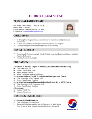 CURRICULUM VITAE
PERSONAL PARTICULARS
Full name: TRAN NGOC THANH THUY
Date of birth: 12Jan1991
Current address: Ho Chi Minh City, Viet Nam
01264 686 872- thanhthuy.karin@gmail.com
OBJECTIVES
 To develop knowledge and hands-on experience in international and professional
environment
 To share and contribute knowledge as well as experience to a company
 Leading to a responsible management position in the company
KEY ATTRIBUTES
 Task-oriented, Customer-oriented, Can-do Attitude towards difficult tasks, Team-work Spirit,
Creative, Enthusiastic
 Friendly, Sympathetic, Helpful
EDUCATION
1/ Bachelor of Business English of Banking University of Ho Chi Minh City
 Time: 2009- June, 2013
 Degree Classification: Good
 Major: Business English.
 Minor: English for Banking and Finance
2/ Attending Business English Translation and Interpretation Course
 Time: November, 2011- February, 2012
 Degree Classification: Excellent
3/ Attending International Payment in Banking University of HCM Course
 Time: September, 2012- November, 2012
 Degree Classification: Excellent
4/ Language:
 English: TOEIC 740
 Japanese: Basic Level
WORKING EXPERIENCE
1/ Ticketing Staff at Korean Air
 Time: November, 2015 to present
 Korean Air is the largest airline and the flag carrier of South Korea.
From its base at Seoul Incheon International Airport, Korean Air
 