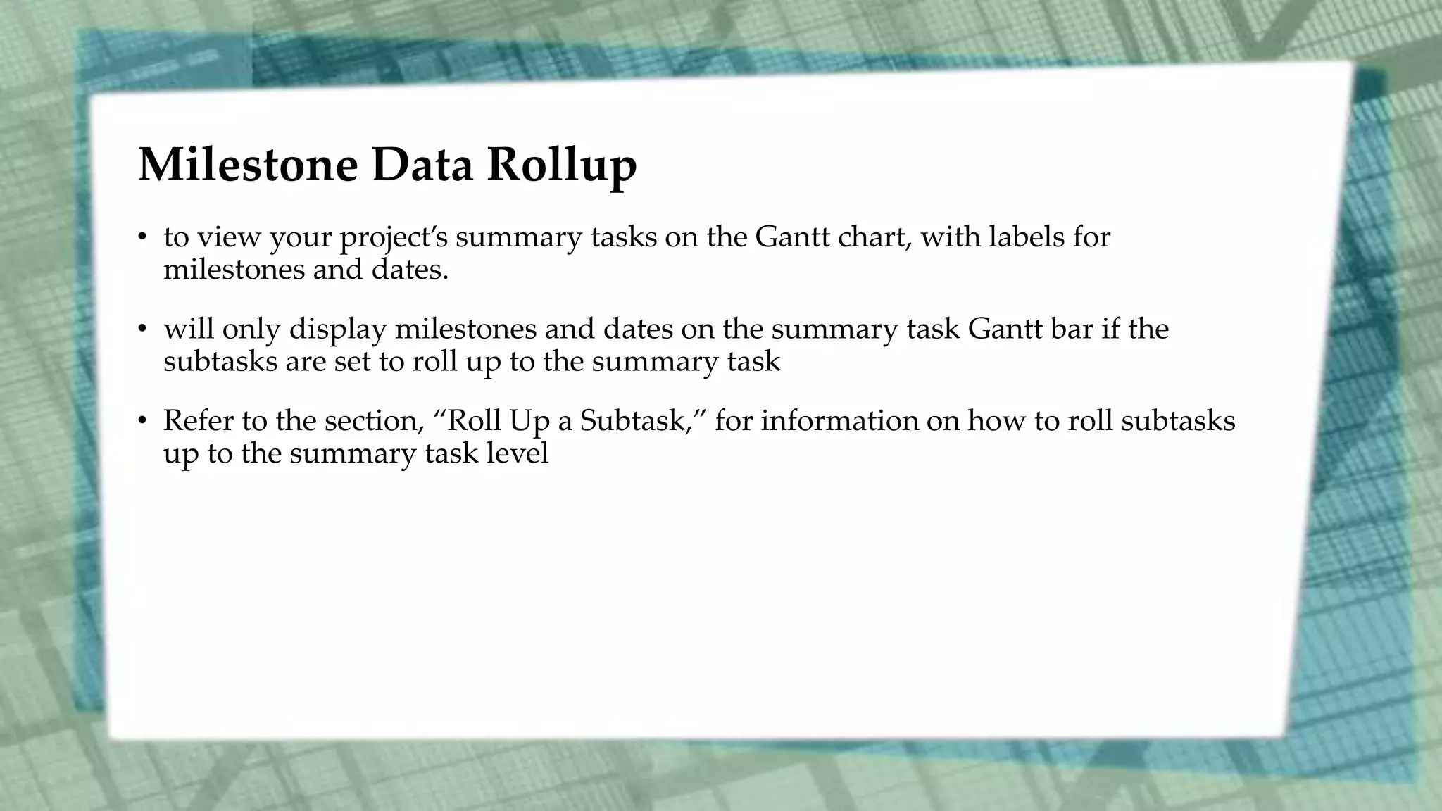 Milestone Data Rollup
• to view your project’s summary tasks on the Gantt chart, with labels for
milestones and dates.
• will only display milestones and dates on the summary task Gantt bar if the
subtasks are set to roll up to the summary task
• Refer to the section, “Roll Up a Subtask,” for information on how to roll subtasks
up to the summary task level
 
