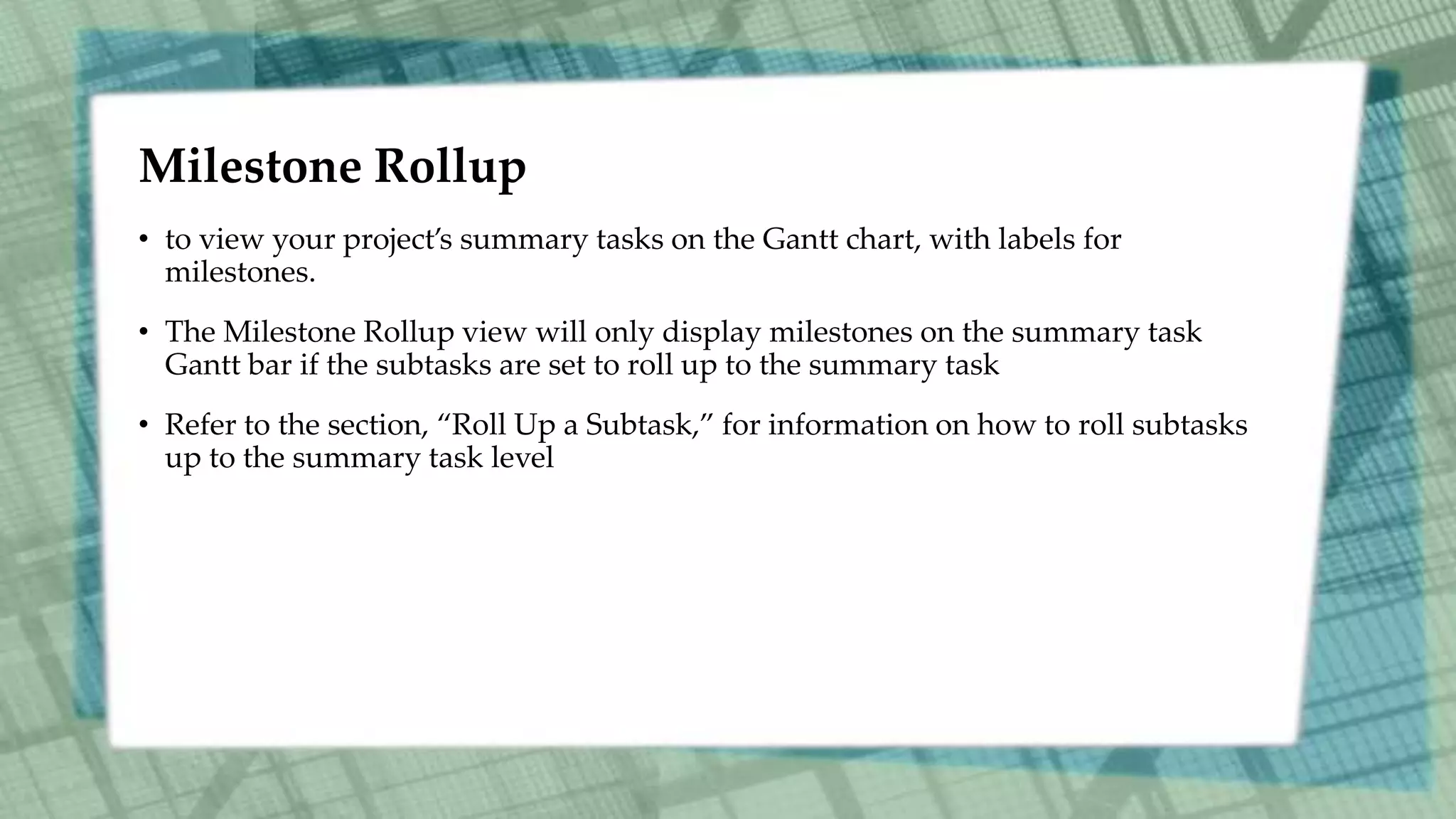 Milestone Rollup
• to view your project’s summary tasks on the Gantt chart, with labels for
milestones.
• The Milestone Rollup view will only display milestones on the summary task
Gantt bar if the subtasks are set to roll up to the summary task
• Refer to the section, “Roll Up a Subtask,” for information on how to roll subtasks
up to the summary task level
 