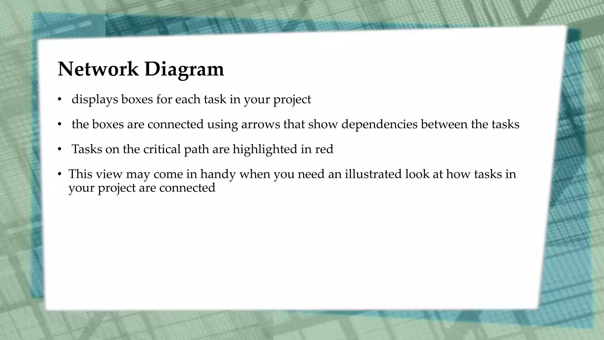 Network Diagram
• displays boxes for each task in your project
• the boxes are connected using arrows that show dependencies between the tasks
• Tasks on the critical path are highlighted in red
• This view may come in handy when you need an illustrated look at how tasks in
your project are connected
 