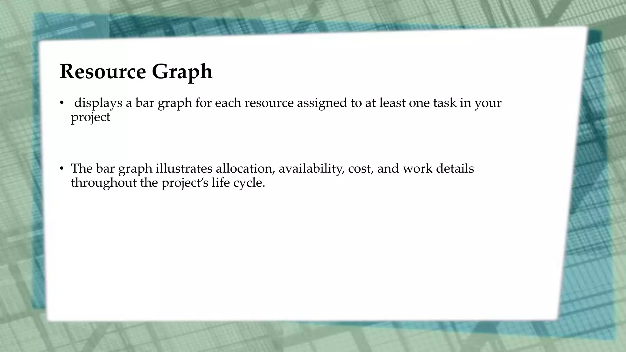 Resource Graph
• displays a bar graph for each resource assigned to at least one task in your
project
• The bar graph illustrates allocation, availability, cost, and work details
throughout the project’s life cycle.
 