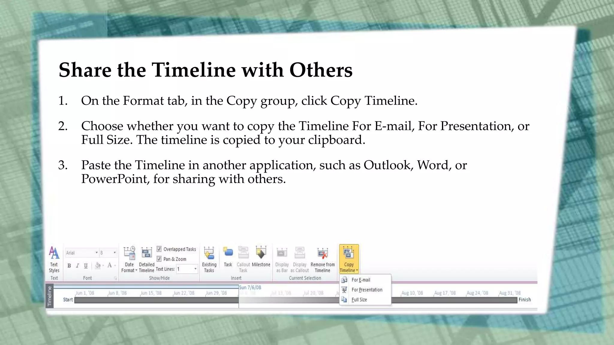Share the Timeline with Others
1. On the Format tab, in the Copy group, click Copy Timeline.
2. Choose whether you want to copy the Timeline For E-mail, For Presentation, or
Full Size. The timeline is copied to your clipboard.
3. Paste the Timeline in another application, such as Outlook, Word, or
PowerPoint, for sharing with others.
 