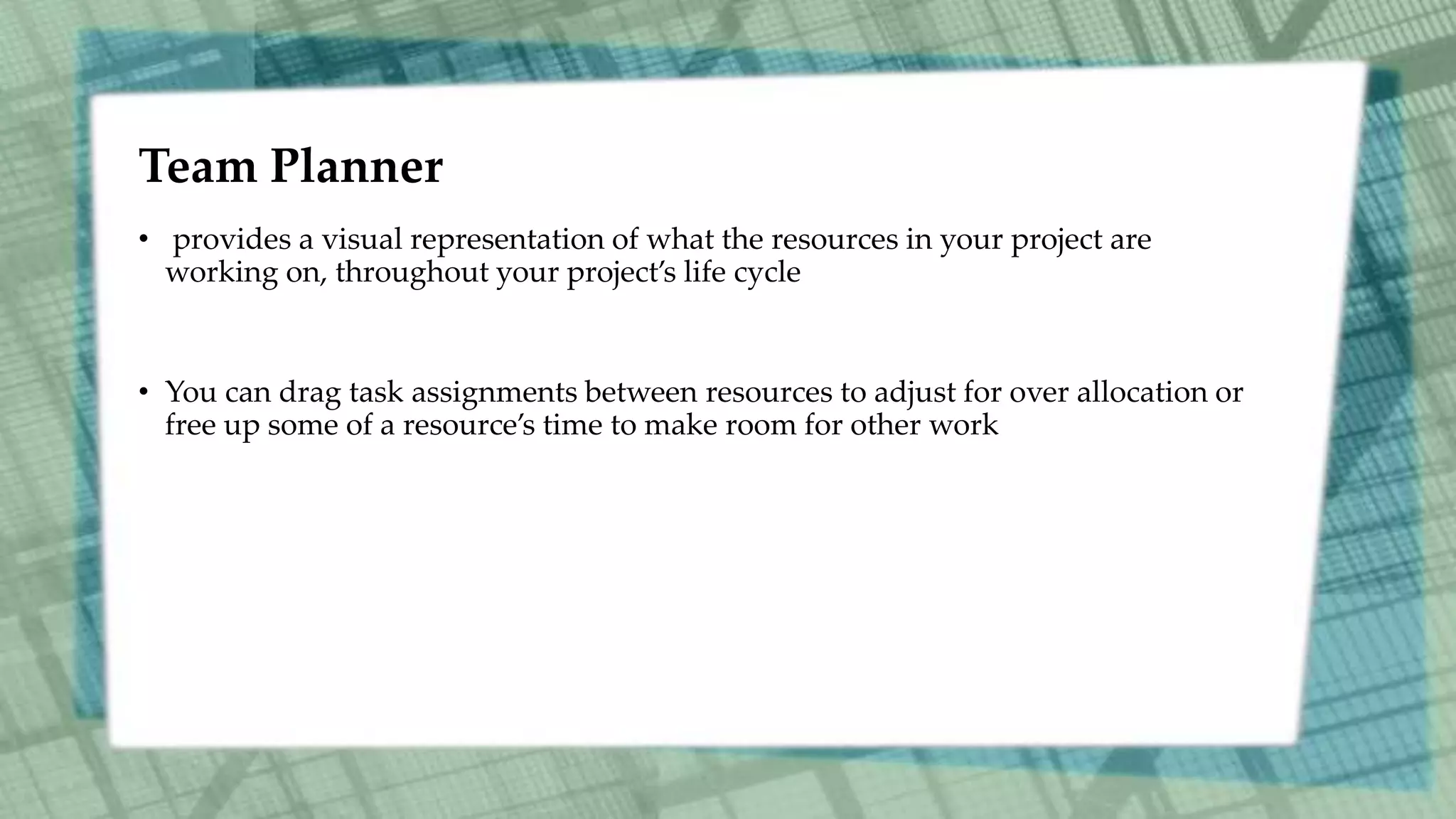 Team Planner
• provides a visual representation of what the resources in your project are
working on, throughout your project’s life cycle
• You can drag task assignments between resources to adjust for over allocation or
free up some of a resource’s time to make room for other work
 