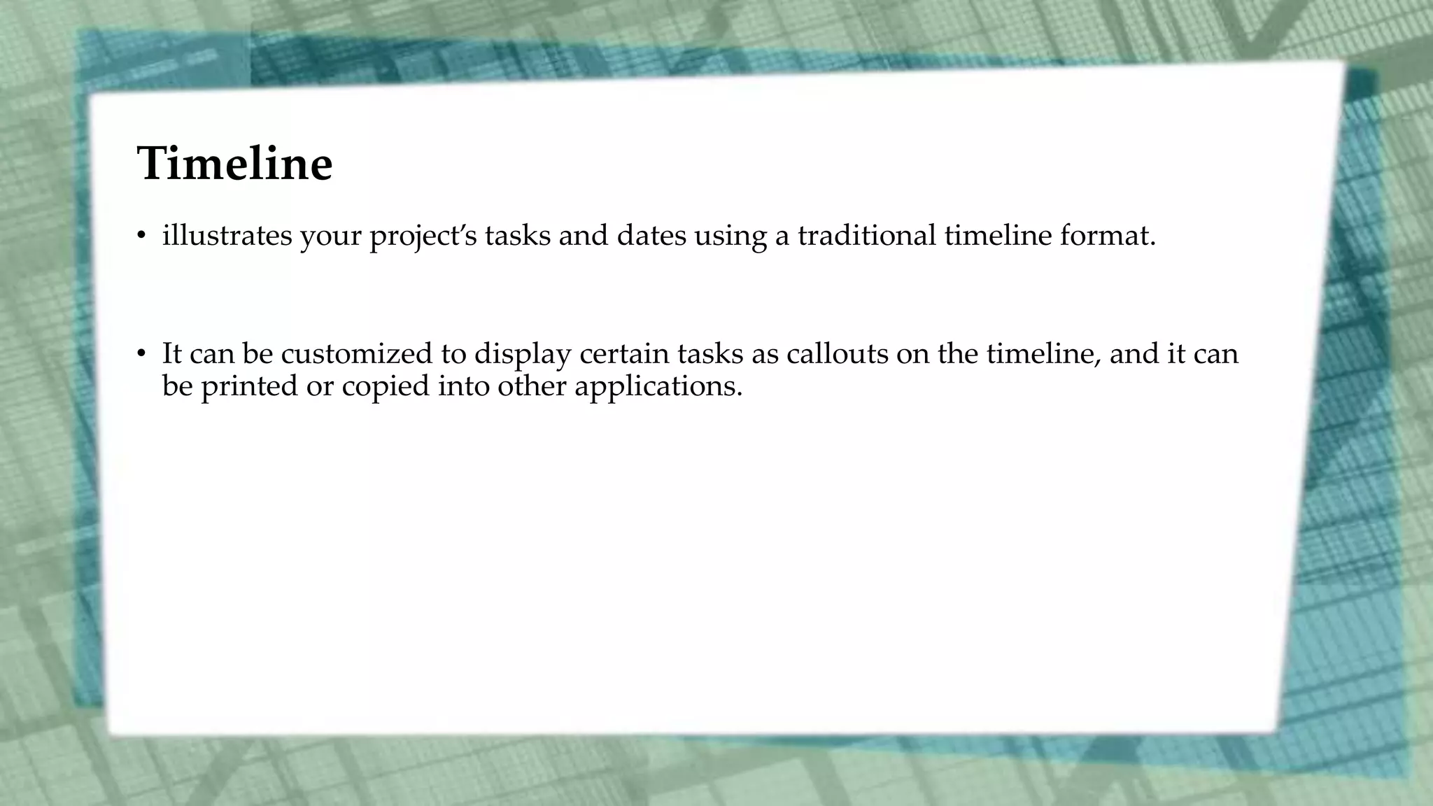 Timeline
• illustrates your project’s tasks and dates using a traditional timeline format.
• It can be customized to display certain tasks as callouts on the timeline, and it can
be printed or copied into other applications.
 