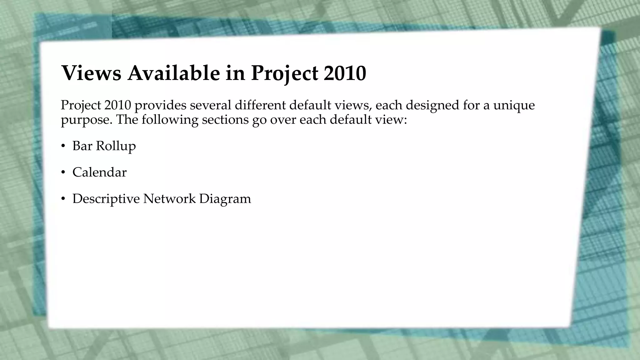 Views Available in Project 2010
Project 2010 provides several different default views, each designed for a unique
purpose. The following sections go over each default view:
• Bar Rollup
• Calendar
• Descriptive Network Diagram
 