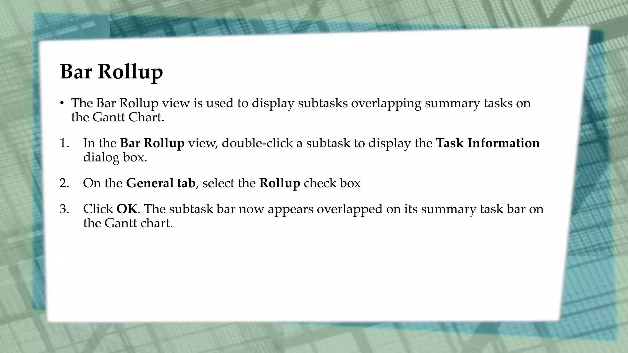 Bar Rollup
• The Bar Rollup view is used to display subtasks overlapping summary tasks on
the Gantt Chart.
1. In the Bar Rollup view, double-click a subtask to display the Task Information
dialog box.
2. On the General tab, select the Rollup check box
3. Click OK. The subtask bar now appears overlapped on its summary task bar on
the Gantt chart.
 
