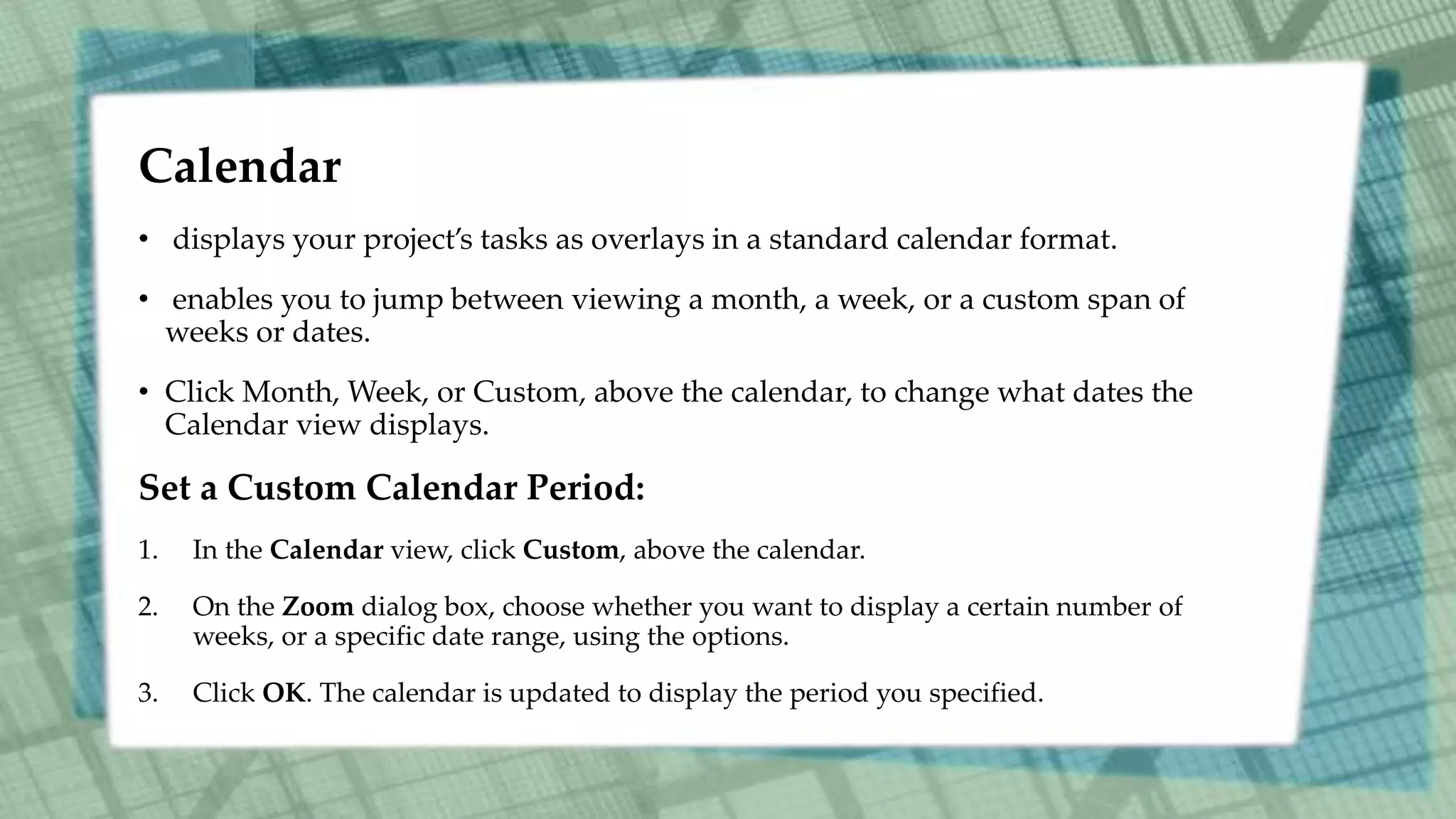 Calendar
• displays your project’s tasks as overlays in a standard calendar format.
• enables you to jump between viewing a month, a week, or a custom span of
weeks or dates.
• Click Month, Week, or Custom, above the calendar, to change what dates the
Calendar view displays.
Set a Custom Calendar Period:
1. In the Calendar view, click Custom, above the calendar.
2. On the Zoom dialog box, choose whether you want to display a certain number of
weeks, or a specific date range, using the options.
3. Click OK. The calendar is updated to display the period you specified.
 