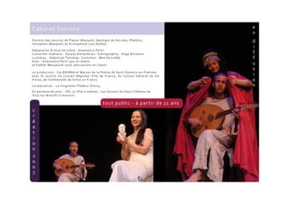 Extraits des oeuvres de Platon (Banquet, Apologie de Socrate, Phédon),
Xénophon (Banquet) et Aristophane (Les Nuées)
Adaptation & mise en scène : Anastassia Politi.
Conseiller littéraire : Sarane Alexandrian. Scénographie : Hugo Bonamin.
Lumières : Sebastiao Tukudiau. Costumes : Monika Lodès.
Avec : Anastassia Politi (jeu et chant)
et Fadhel Messaoudi (oud, percussions et chant)
co-production : Cie ERINNA et Maison de la Poésie de Saint-Quentin-en-Yvelines
avec le soutien du Conseil Régional d'Ile de France, du Conseil Général du Val
d’oise, de l’ambassade de Grèce en France.
Coréalisation : Le Vingtième Théâtre (Paris),
En partenariat avec : CRL 10 (Paris 10ème), Les Saisons du Vieux Château de
Vicq-sur-Breuilh (Limousin)
Cabaret Socrate
tout public - à partir de 11 ans
 