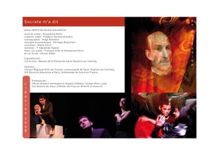 pièce inédite de Sarane Alexandrian
mise en scène : Anastassia Politi
création vidéo : Frédéric Durand-Drouhin
scénographie : Hugo Bonamin
musique acousmatique : Philippe Blanchard
costumes : Nayla Ferzli
lumières : T. Sebastiâo Tadzio
Avec, sur scène : François Chat et Anastassia Politi
et sur écran : Olivier Salon
Coproduction :
Cie Erinna - Maison de la Poésie de Saint-Quentin-en-Yvelines.
Soutiens :
Conseil Régional d'Ile-de-France, communauté de Saint-Quentin-en-Yvelines,
GIP Réussite Educative à Paris, Ambassade de Grèce en France
Partenariats :
CRL10 /Espace Jemmapes et Espace Château Landon (Paris 10e),
Les Saisons du Vieux Château de Vicq-sur-Breuilh (Limousin)
Socrate m’a dit
 