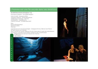 L’homme est une île ancrée dans ses émotions
Surréalisme encore et toujours ! (1)
chronique et poèmes : Christophe Dauphin
mise en scène : Anastassia Politi
conseiller littéraire : Sarane Alexandrian
collaboration artistique : Thorivos
scénographie : Hugo Bonamin
création musicale : Philippe Blanchard
Avec :
Etienne Bartholomeus
Anastassia Politi
Thorivos
Coproduction (en cours de montage) : Compagnie Erinna / Maison de la Poésie
de Saint-Quentin-en-Yvelines,
avec le soutien du Conseil régional d'Ile-de-France dans le cadre de la permanence
artistique et culturelle et de l'emploi-tremplin et de la Communauté
d’Agglomérations de Saint-Quentin-en-Yvelines.
Partenariats :
CRL10 (Paris 10e)
 