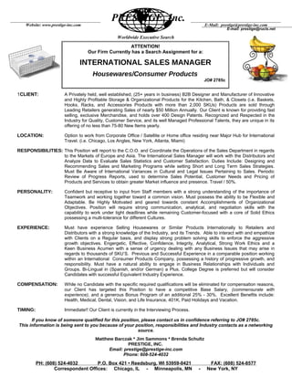 Worldwide Executive Search
1CLIENT: A Privately held, well established, (25+ years in business) B2B Designer and Manufacturer of Innovative
and Highly Profitable Storage & Organizational Products for the Kitchen, Bath, & Closets (i.e. Baskets,
Hooks, Racks, and Accessories Products with more than 2,000 SKUs) Products are sold through
Leading Retailers generating Sales of nearly $50 Million Annually. Our Client is known for providing fast
selling, exclusive Merchandise, and holds over 400 Design Patents. Recognized and Respected in the
Industry for Quality, Customer Service, and its well Managed Professional Talents, they are unique in its
offering of no less than 75-80 New Items yearly.
LOCATION: Option to work from Corporate Office / Satellite or Home office residing near Major Hub for International
Travel. (i.e. Chicago, Los Angles, New York, Atlanta, Miami)
RESPONSIBILITIES: This Position will report to the C.O.O. and Coordinate the Operations of the Sales Department in regards
to the Markets of Europe and Asia. The International Sales Manager will work with the Distributors and
Analyze Data to Evaluate Sales Statistics and Customer Satisfaction. Duties Include: Designing and
Recommending Sales and Marketing Programs while setting Short and Long Term Sales Strategies.
Must Be Aware of International Variances in Cultural and Legal Issues Pertaining to Sales. Periodic
Review of Progress Reports, used to determine Sales Potential, Customer Needs and Pricing of
Products and Services to obtain greater Market influence and presence. Travel / 50%.
PERSONALITY: Confident but receptive to input from Staff members with a strong understanding of the importance of
Teamwork and working together toward a common vision. Must possess the ability to be Flexible and
Adaptable. Be Highly Motivated and geared towards constant Accomplishments of Organizational
Objectives. Position will require strong communication, analytical, and negotiation skills with the
capability to work under tight deadlines while remaining Customer-focused with a core of Solid Ethics
possessing a multi-tolerance for different Cultures.
EXPERIENCE: Must have experience Selling Housewares or Similar Products Internationally to Retailers and
Distributors with a strong knowledge of the Industry, and its Trends. Able to interact with and empathize
with Clients on a Regular basis, and display strong problem solving skills to enforce the aggressive
growth objectives. Engergetic, Effective, Confidence, Integrity, Analytical, Strong Work Ethics and a
Keen Business Acumen with a sense of urgency dealing with any Business Issues that may arise in
regards to thousands of SKU’S. Previous and Successful Experience in a comparable position working
within an International Consumer Products Company, possessing a history of progressive growth, and
responsibility. Must have a natural ability to engage in Business Relationships with Individuals and
Groups. Bi-Lingual in (Spanish, and/or German) a Plus. College Degree is preferred but will consider
Candidates with successful Equivalent Industry Experience.
COMPENSATION: While no Candidate with the specific required qualifications will be eliminated for compensation reasons,
our Client has targeted this Position to have a competitive Base Salary, (commensurate with
experience), and a generous Bonus Program of an additional 25% - 30%. Excellent Benefits include:
Health, Medical, Dental, Vision, and Life Insurance, 401K, Paid Holidays and Vacation.
TIMING: Immediate!! Our Client is currently in the Interviewing Process.
If you know of someone qualified for this position, please contact us in confidence referring to JO# 2785c.
This information is being sent to you because of your position, responsibilities and Industry contacts as a networking
source.
Matthew Barczak * Jim Sammons * Brenda Schultz
PRESTIGE, INC.
Email: prestige@prestige-inc.com
Phone: 608-524-4032
PH: (608) 524-4032 P.O. Box 421 • Reedsburg, WI 53959-0421 FAX: (608) 524-8577
Correspondent Offices: Chicago, IL - Minneapolis, MN - New York, NY
PRESTIGE, Inc.
Website: www.prestige-inc.com
E-mail: prestige@rucls.net
E-Mail: prestige@prestige-inc.com
ATTENTION!
Our Firm Currently has a Search Assignment for a:
INTERNATIONAL SALES MANAGER
Housewares/Consumer Products
JO# 2785c
 