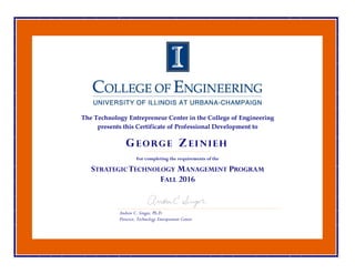 The Technology Entrepreneur Center in the College of Engineering
presents this Certificate of Professional Development to
For completing the requirements of the
STRATEGICTECHNOLOGY MANAGEMENT PROGRAM
FALL 2016
Andrew C. Singer, Ph.D.
Director, Technology Entrepreneur Center
G E O RG E Z E I N I E H
 