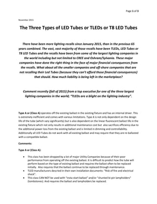 Page 1 of 3
November 2015
The Three Types of LED Tubes or TLEDs or T8 LED Tubes
There have been more lighting recalls since January 2015, than in the previous 65
years combined. The vast, vast majority of those recalls have been TLEDs, LED Tubes or
T8 LED Tubes and the recalls have been from some of the largest lighting companies in
the world including but not limited to CREE and Oshram/Sylvania. These major
companies have done the right thing in the face of major financial consequences from
the recalls. What about all the smaller companies and off-shore companies that are
not recalling their Led Tubes (because they can’t afford those financial consequences)
that should. How much liability is being left in the marketplace?
Comment recently (fall of 2015) from a top executive for one of the three largest
lighting companies in the world; “TLEDs are a blight on the lighting industry”.
Type A or (Class A) operates off the existing ballast in the existing fixture and has an internal driver. This
is extremely inefficient and comes with various limitations. Type A is not only dependent on the design
life of the tube (which vary significantly) but is also dependent on the linear fluorescent ballast life in the
existing fixture which not only results in additional maintenance cost but also sacrifices efficiency due to
the additional power loss from the existing ballast and is limited in dimming and controllability.
Additionally all LED Tubes do not work with all existing ballast and may require that they are re-ballasted
with a compatible ballast.
Comments:
Type A or (Class A):
 This class has been dropped by a lot of major Utility Companies because of their poor
performance from operating off the existing ballast. It is difficult to predict how the tube will
perform based on the type of existing ballast and requires the ballast often to be replaced
initially. Also requires that the ballast continue to be replaced through maintenance.
 TLED manufacturers descried in their own installation documents: “Risk of fire and electrical
shock”.
 This class CAN NOT be used with “insta-start ballast” and/or “shunted bi-pin lampholders”
(tombstones). And requires the ballast and lampholders be replaced.
 