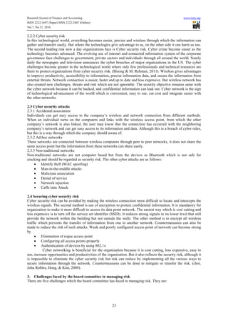 Research Journal of Finance and Accounting www.iiste.org
ISSN 2222-1697 (Paper) ISSN 2222-2847 (Online)
Vol.7, No.21, 2016
23
2.2.2 Cyber security risk
In this technological world, everything becomes easier, precise and wireless through which the information can
gather and transfer easily. But where the technologies give advantage to us, on the other side it can harm us too.
The second leading risk now a day organizations face is Cyber security risk. Cyber crime become easier as the
technology becomes advanced. The evolving use of internet and connected information system of the corporate
governance face challenges to government, private sectors and individuals through all around the world. Nearly
daily the newspaper and television announces the cyber breeches of major organizations in the US. The cyber
challenges become greater in the technological world where only few professionals and technical resources are
there to protect organizations from cyber security risk. (Bisong & M. Rehman, 2011). Wireless gives advantages
to improve productivity, accessibility to information, precise information data, and secure the information from
external threats. Network connection is easier, faster and up to date and less expensive. But wireless network has
also created new challenges, threats and risk which are not ignorable. The security objective remains same with
the cyber network because it can be hacked, and confidential information can leak out. Cyber network is the sign
of technological advancement of the world which is convenient, easy to use, cut cost and integrate easier with
the other networks.
2.3 Cyber security attacks
2.3.1 Accidental association
Individuals can get easy access to the company’s wireless and network connection from different methods.
When an individual turns on the computers and links with the wireless access point, from which the other
company’s network is also linked, the user may know that the connection has occurred with the neighboring
company’s network and can get easy access to its information and data. Although this is a breach of cyber rules,
but this is a way through which the company should aware of.
2.3.2 Ad-hoc networks
These networks are connected between wireless computers through peer to peer networks, it does not share the
same access point but the information from these networks can share easily.
2.3.3 Non-traditional networks
Non-traditional networks are not computer based but from the devices as Bluetooth which is not safe for
cracking and should be regarded as security risk. The other cyber attacks are as follows:
• Identify theft (MAC spoofing)
• Man-in-the-middle attacks
• Malicious association
• Denial of service
• Network injection
• Caffe latte Attack
2.4 Securing cyber security risk
Cyber security risk can be avoided by making the wireless connection more difficult to locate and intercepts the
wireless signals. The second method is use of encryption to protect confidential information. It is mandatory for
organization to make it more difficult to access its data point network. The easiest way which is cost cutting and
less expensive is to turn off the service set identifier (SSID). It reduces strong signals to its lower level that still
provide the network within the building but not outside the walls. The other method is to encrypt all wireless
traffic which prevents the transfer of information from one to another network. Countermeasures can also be
made to reduce the risk of such attacks. Weak and poorly configured access point of network can become strong
by
• Elimination of rogue access point
• Configuring all access points properly
• Authentication of devices by using 802.1x
Cyber networking is beneficial for the organization because it is cost cutting, less expensive, easy to
use, increase opportunities and productivities of the organization. But it also reflects the security risk, although it
is impossible to eliminate the cyber security risk but risk can reduce by implementing all the various ways to
secure information through the network. Countermeasures can be done to mitigate or transfer the risk. (choi,
John Robles, Hong, & Kim, 2008).
3. Challenges faced by the board committee in managing risk
There are five challenges which the board committee has faced in managing risk. They are:
 