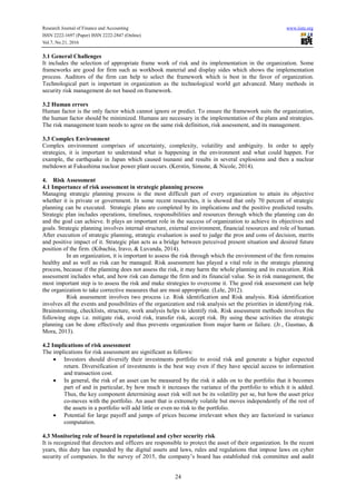 Research Journal of Finance and Accounting www.iiste.org
ISSN 2222-1697 (Paper) ISSN 2222-2847 (Online)
Vol.7, No.21, 2016
24
3.1 General Challenges
It includes the selection of appropriate frame work of risk and its implementation in the organization. Some
frameworks are good for firm such as workbook material and display sides which shows the implementation
process. Auditors of the firm can help to select the framework which is best in the favor of organization.
Technological part is important in organization as the technological world get advanced. Many methods in
security risk management do not based on framework.
3.2 Human errors
Human factor is the only factor which cannot ignore or predict. To ensure the framework suits the organization,
the human factor should be minimized. Humans are necessary in the implementation of the plans and strategies.
The risk management team needs to agree on the same risk definition, risk assessment, and its management.
3.3 Complex Environment
Complex environment comprises of uncertainty, complexity, volatility and ambiguity. In order to apply
strategies, it is important to understand what is happening in the environment and what could happen. For
example, the earthquake in Japan which caused tsunami and results in several explosions and then a nuclear
meltdown at Fukushima nuclear power plant occurs. (Kerstin, Simone, & Nicole, 2014).
4. Risk Assessment
4.1 Importance of risk assessment in strategic planning process
Managing strategic planning process is the most difficult part of every organization to attain its objective
whether it is private or government. In some recent researches, it is showed that only 70 percent of strategic
planning can be executed. Strategic plans are completed by its implications and the positive predicted results.
Strategic plan includes operations, timelines, responsibilities and resources through which the planning can do
and the goal can achieve. It plays an important role in the success of organization to achieve its objectives and
goals. Strategic planning involves internal structure, external environment, financial resources and role of human.
After execution of strategic planning, strategic evaluation is used to judge the pros and cons of decision, merits
and positive impact of it. Strategic plan acts as a bridge between perceived present situation and desired future
position of the firm. (Kibachia, Iravo, & Luvanda, 2014).
In an organization, it is important to assess the risk through which the environment of the firm remains
healthy and as well as risk can be managed. Risk assessment has played a vital role in the strategic planning
process, because if the planning does not assess the risk, it may harm the whole planning and its execution. Risk
assessment includes what, and how risk can damage the firm and its financial value. So in risk management, the
most important step is to assess the risk and make strategies to overcome it. The good risk assessment can help
the organization to take corrective measures that are most appropriate. (Lele, 2012).
Risk assessment involves two process i.e. Risk identification and Risk analysis. Risk identification
involves all the events and possibilities of the organization and risk analysis set the priorities in identifying risk.
Brainstorming, checklists, structure, work analysis helps to identify risk. Risk assessment methods involves the
following steps i.e. mitigate risk, avoid risk, transfer risk, accept risk. By using these activities the strategic
planning can be done effectively and thus prevents organization from major harm or failure. (Jr., Gusmao, &
Mora, 2013).
4.2 Implications of risk assessment
The implications for risk assessment are significant as follows:
• Investors should diversify their investments portfolio to avoid risk and generate a higher expected
return. Diversification of investments is the best way even if they have special access to information
and transaction cost.
• In general, the risk of an asset can be measured by the risk it adds on to the portfolio that it becomes
part of and in particular, by how much it increases the variance of the portfolio to which it is added.
Thus, the key component determining asset risk will not be its volatility per se, but how the asset price
co-moves with the portfolio. An asset that is extremely volatile but moves independently of the rest of
the assets in a portfolio will add little or even no risk to the portfolio.
• Potential for large payoff and jumps of prices become irrelevant when they are factorized in variance
computation.
4.3 Monitoring role of board in reputational and cyber security risk
It is recognized that directors and officers are responsible to protect the asset of their organization. In the recent
years, this duty has expanded by the digital assets and laws, rules and regulations that impose laws on cyber
security of companies. In the survey of 2015, the company’s board has established risk committee and audit
 