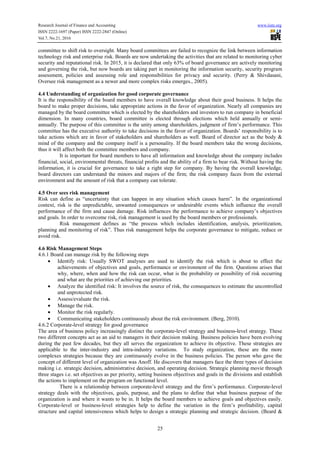 Research Journal of Finance and Accounting www.iiste.org
ISSN 2222-1697 (Paper) ISSN 2222-2847 (Online)
Vol.7, No.21, 2016
25
committee to shift risk to oversight. Many board committees are failed to recognize the link between information
technology risk and enterprise risk. Boards are now undertaking the activities that are related to monitoring cyber
security and reputational risk. In 2015, it is declared that only 63% of board governance are actively monitoring
and governing the risk, but now boards are taking part in monitoring the information security, security program
assessment, policies and assessing role and responsibilities for privacy and security. (Perry & Shivdasani,
Oversee risk management as a newer and more complex risks emerges., 2005).
4.4 Understanding of organization for good corporate governance
It is the responsibility of the board members to have overall knowledge about their good business. It helps the
board to make proper decisions, take appropriate actions in the favor of organization. Nearly all companies are
managed by the board committee which is elected by the shareholders and investors to run company in beneficial
dimension. In many countries, board committee is elected through elections which held annually or semi-
annually. The purpose of this committee is the unity among shareholders, judgment of firm’s performance. This
committee has the executive authority to take decisions in the favor of organization. Boards’ responsibility is to
take actions which are in favor of stakeholders and shareholders as well. Board of director act as the body &
mind of the company and the company itself is a personality. If the board members take the wrong decisions,
thus it will affect both the committee members and company.
It is important for board members to have all information and knowledge about the company includes
financial, social, environmental threats, financial profits and the ability of a firm to bear risk. Without having the
information, it is crucial for governance to take a right step for company. By having the overall knowledge,
board directors can understand the minors and majors of the firm; the risk company faces from the external
environment and the amount of risk that a company can tolerate.
4.5 Over sees risk management
Risk can define as “uncertainty that can happen in any situation which causes harm”. In the organizational
context, risk is the unpredictable, unwanted consequences or undesirable events which influence the overall
performance of the firm and cause damage. Risk influences the performance to achieve company’s objectives
and goals. In order to overcome risk, risk management is used by the board members or professionals.
Risk management defines as “the process which includes identification, analysis, prioritization,
planning and monitoring of risk”. Thus risk management helps the corporate governance to mitigate, reduce or
avoid risk.
4.6 Risk Management Steps
4.6.1 Board can manage risk by the following steps
• Identify risk: Usually SWOT analyses are used to identify the risk which is about to effect the
achievements of objectives and goals, performance or environment of the firm. Questions arises that
why, where, when and how the risk can occur, what is the probability or possibility of risk occurring
and what are the priorities of achieving our priorities.
• Analyze the identified risk: It involves the source of risk, the consequences to estimate the uncontrolled
and unprotected risk.
• Assess/evaluate the risk.
• Manage the risk.
• Monitor the risk regularly.
• Communicating stakeholders continuously about the risk environment. (Berg, 2010).
4.6.2 Corporate-level strategy for good governance
The area of business policy increasingly distinct the corporate-level strategy and business-level strategy. These
two different concepts act as an aid to managers in their decision making. Business policies have been evolving
during the past few decades, but they all serves the organization to achieve its objective. These strategies are
applicable to the inter-industry and intra-industry variations. To study organization, these are the more
complexes strategies because they are continuously evolve in the business policies. The person who gave the
concept of different level of organization was Anoff. He discovers that managers face the three types of decision
making i.e. strategic decision, administrative decision, and operating decision. Strategic planning movie through
three stages i.e. set objectives as per priority, setting business objectives and goals in the divisions and establish
the actions to implement on the program on functional level.
There is a relationship between corporate-level strategy and the firm’s performance. Corporate-level
strategy deals with the objectives, goals, purpose, and the plans to define that what business purpose of the
organization is and where it wants to be in. It helps the board members to achieve goals and objectives easily.
Corporate-level or business-level strategies help to define the variation in the firm’s profitability, capital
structure and capital intensiveness which helps to design a strategic planning and strategic decision. (Beard &
 