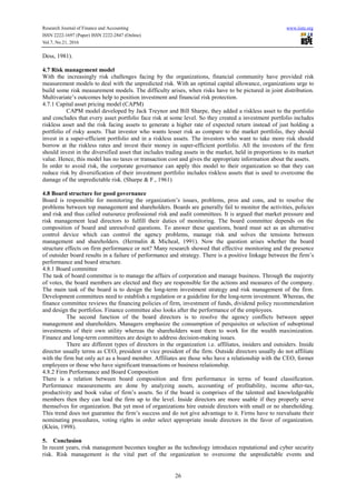Research Journal of Finance and Accounting www.iiste.org
ISSN 2222-1697 (Paper) ISSN 2222-2847 (Online)
Vol.7, No.21, 2016
26
Dess, 1981).
4.7 Risk management model
With the increasingly risk challenges facing by the organizations, financial community have provided risk
measurement models to deal with the unpredicted risk. With an optimal capital allowance, organizations urge to
build some risk measurement models. The difficulty arises, when risks have to be pictured in joint distribution.
Multivariate’s outcomes help to position investment and financial risk protection.
4.7.1 Capital asset pricing model (CAPM)
CAPM model developed by Jack Treynor and Bill Sharpe, they added a riskless asset to the portfolio
and concludes that every asset portfolio face risk at some level. So they created a investment portfolio includes
riskless asset and the risk facing assets to generate a higher rate of expected return instead of just holding a
portfolio of risky assets. That investor who wants lesser risk as compare to the market portfolio, they should
invest in a super-efficient portfolio and in a riskless assets. The investors who want to take more risk should
borrow at the riskless rates and invest their money in super-efficient portfolio. All the investors of the firm
should invest in the diversified asset that includes trading assets in the market, held in proportions to its market
value. Hence, this model has no taxes or transaction cost and gives the appropriate information about the assets.
In order to avoid risk, the corporate governance can apply this model to their organization so that they can
reduce risk by diversification of their investment portfolio includes riskless assets that is used to overcome the
damage of the unpredictable risk. (Sharpe & F., 1961)
4.8 Board structure for good governance
Board is responsible for monitoring the organization’s issues, problems, pros and cons, and to resolve the
problems between top management and shareholders. Boards are generally fail to monitor the activities, policies
and risk and thus called outsource professional risk and audit committees. It is argued that market pressure and
risk management lead directors to fulfill their duties of monitoring. The board committee depends on the
composition of board and unresolved questions. To answer these questions, board must act as an alternative
control device which can control the agency problems, manage risk and solves the tensions between
management and shareholders. (Hermalin & Micheal, 1991). Now the question arises whether the board
structure effects on firm performance or not? Many research showed that effective monitoring and the presence
of outsider board results in a failure of performance and strategy. There is a positive linkage between the firm’s
performance and board structure.
4.8.1 Board committee
The task of board committee is to manage the affairs of corporation and manage business. Through the majority
of votes, the board members are elected and they are responsible for the actions and measures of the company.
The main task of the board is to design the long-term investment strategy and risk management of the firm.
Development committees need to establish a regulation or a guideline for the long-term investment. Whereas, the
finance committee reviews the financing policies of firm, investment of funds, dividend policy recommendation
and design the portfolios. Finance committee also looks after the performance of the employees.
The second function of the board directors is to resolve the agency conflicts between upper
management and shareholders. Managers emphasize the consumption of perquisites or selection of suboptimal
investments of their own utility whereas the shareholders want them to work for the wealth maximization.
Finance and long-term committees are design to address decision-making issues.
There are different types of directors in the organization i.e. affiliates, insiders and outsiders. Inside
director usually terms as CEO, president or vice president of the firm. Outside directors usually do not affiliate
with the firm but only act as a board member. Affiliates are those who have a relationship with the CEO, former
employees or those who have significant transactions or business relationship.
4.8.2 Firm Performance and Board Composition
There is a relation between board composition and firm performance in terms of board classification.
Performance measurements are done by analyzing assets, accounting of profitability, income after-tax,
productivity and book value of firm’s assets. So if the board is comprises of the talented and knowledgeable
members then they can lead the firm up to the level. Inside directors are more usable if they properly serve
themselves for organization. But yet most of organizations hire outside directors with small or no shareholding.
This trend does not guarantee the firm’s success and do not give advantage to it. Firms have to reevaluate their
nominating procedures, voting rights in order select appropriate inside directors in the favor of organization.
(Klein, 1998).
5. Conclusion
In recent years, risk management becomes tougher as the technology introduces reputational and cyber security
risk. Risk management is the vital part of the organization to overcome the unpredictable events and
 
