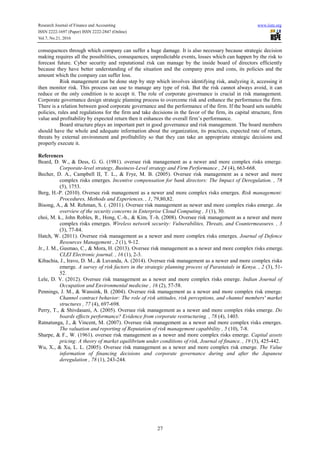 Research Journal of Finance and Accounting www.iiste.org
ISSN 2222-1697 (Paper) ISSN 2222-2847 (Online)
Vol.7, No.21, 2016
27
consequences through which company can suffer a huge damage. It is also necessary because strategic decision
making requires all the possibilities, consequences, unpredictable events, losses which can happen by the risk to
forecast future. Cyber security and reputational risk can manage by the inside board of directors efficiently
because they have better understanding of the situation and the company pros and cons, its policies and the
amount which the company can suffer loss.
Risk management can be done step by step which involves identifying risk, analyzing it, accessing it
then monitor risk. This process can use to manage any type of risk. But the risk cannot always avoid, it can
reduce or the only condition is to accept it. The role of corporate governance is crucial in risk management.
Corporate governance design strategic planning process to overcome risk and enhance the performance the firm.
There is a relation between good corporate governance and the performance of the firm. If the board sets suitable
policies, rules and regulations for the firm and take decisions in the favor of the firm, its capital structure, firm
value and profitability by expected return then it enhances the overall firm’s performance.
Board structure plays an important part in good governance and risk management. The board members
should have the whole and adequate information about the organization, its practices, expected rate of return,
threats by external environment and profitability so that they can take an appropriate strategic decisions and
properly execute it.
References
Beard, D. W., & Dess, G. G. (1981). oversee risk management as a newer and more complex risks emerge.
Corporate-level strategy, Business-Level strategy and Firm Performance , 24 (4), 663-668.
Becher, D. A., Campbell II, T. L., & Frye, M. B. (2005). Oversee risk management as a newer and more
complex risks emerges. Incentive compensation for bank directors: The Impact of Deregulation. , 78
(5), 1753.
Berg, H.-P. (2010). Oversee risk management as a newer and more complex risks emerges. Risk management:
Procedures, Methods and Experiences. , 1, 79,80,82.
Bisong, A., & M. Rehman, S. (. (2011). Oversee risk management as newer and more complex risks emerge. An
overview of the security concerns in Enterprise Cloud Computing , 3 (1), 30.
choi, M. k., John Robles, R., Hong, C.-h., & Kim, T.-h. (2008). Oversee risk management as a newer and more
complex risks emerges. Wireless network security: Vulnerabilites, Threats, and Countermeasures. , 3
(3), 77-84.
Hatch, W. (2011). Oversee risk management as a newer and more complex risks emerges. Journal of Defence
Resources Management , 2 (1), 9-12.
Jr., J. M., Gusmao, C., & Mora, H. (2013). Oversee risk management as a newer and more complex risks emerge.
CLEI Electronic journal. , 16 (1), 2-3.
Kibachia, J., Iravo, D. M., & Luvanda, A. (2014). Oversee risk management as a newer and more complex risks
emerge. A survey of risk factors in the strategic planning process of Parastatals in Kenya. , 2 (3), 51-
52.
Lele, D. V. (2012). Oversee risk management as a newer and more complex risks emerge. Indian Journal of
Occupation and Environmental medicine , 16 (2), 57-58.
Pennings, J. M., & Wansink, B. (2004). Oversee risk management as a newer and more complex risk emerge.
Channel contract behavior: The role of risk attitudes, risk perceptions, and channel members' market
structures , 77 (4), 697-698.
Perry, T., & Shivdasani, A. (2005). Oversee risk management as a newer and more complex risks emerge. Do
boards effects performance? Evidence from corporate restructuring. , 78 (4), 1403.
Ratnatunga, J., & Vincent, M. (2007). Oversee risk management as a newer and more complex risks emerges.
The valuation and reporting of Reputation of risk management capabbility , 5 (10), 7-8.
Sharpe, & F., W. (1961). oversee risk management as a newer and more complex risks emerge. Capital assets
pricing: A theory of market equilibrium under conditions of risk, Journal of finance. , 19 (3), 425-442.
Wu, X., & Xu, L. L. (2005). Oversee risk management as a newer and more complex risk emerge. The Value
information of financing decisions and corporate governance during and after the Japanese
deregulation , 78 (1), 243-244.
 